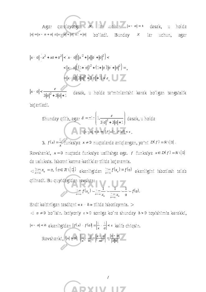 Agar qaralayotgan x lar uchun 1 a x desak, u holda a a a x a a x x         1 bo`ladi. Bunday x lar uchun, agar           2 2 2 2 2 2 21 1 3 3 1x a x xa a x a x x a a x a a a a a x a a a                      , 2 3 3 1x a a a     desak, u holda ta’minlanishi kerak bo`lgan tengsizlik bajariladi. Shunday qilib, agar 2min 1, 3 3 1 a a             desak, u holda       af xf a x . 3.  x x f 1  funksiya 0 x nuqtalarda aniqlangan, ya’ni   . 0\ R f D  Ravshanki, 0 x nuqtada funksiya uzilishga ega. f funksiya   0\ R f D x   da uzluksiz. Isbotni ketma-ketliklar tilida bajaramiz. ◄     0\ , lim R a a xn n    ekanligidan   af xf n n  lim ekanligini isbotlash talab qilinadi. Bu quyidagidan ravshan:    . 1 lim 1 1 lim lim af a x x xf n n n n n n        Endi keltirilgan tasdiqni «  » tilida isbotlaymiz. ► ◄ 0a bo`lsin. Ixtiyoriy 0 soniga ko`ra shunday 0 topishimiz kerakki,  a x ekanligidan        a x af xf 1 1 kelib chiqsin. Ravshanki,   . 1 1 0 ax a x xa a x a x x       7 