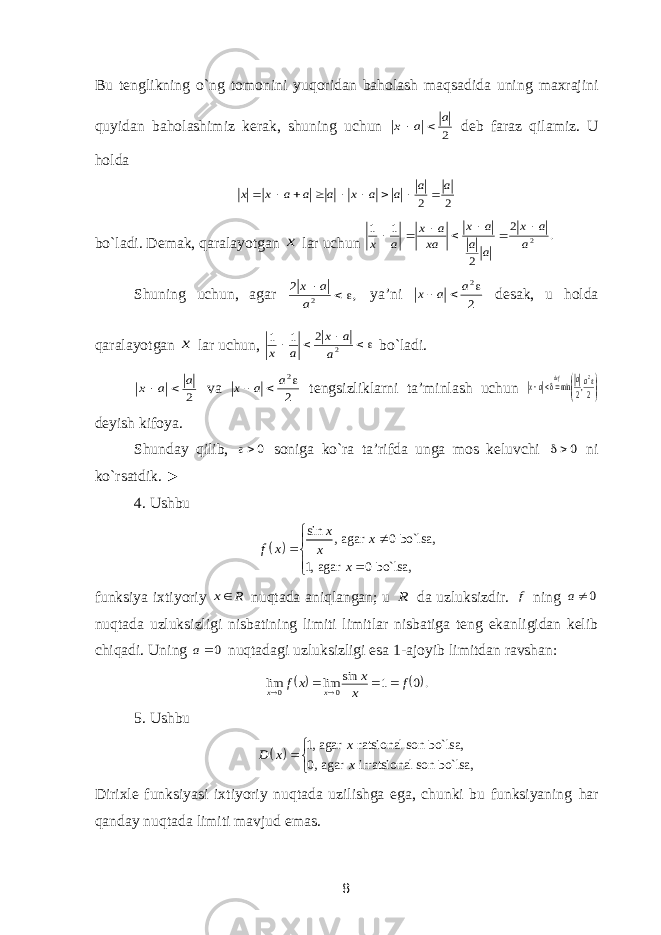 Bu tenglikning o`ng tomonini yuqoridan baholash maqsadida uning maxrajini quyidan baholashimiz kerak, shuning uchun 2 a a x   deb faraz qilamiz. U holda 2 2 a a a a x a a a x x          bo`ladi. Demak, qaralayotgan x lar uchun . 2 2 1 1 2a a x a a a x xa a x a x        Shuning uchun, agar , 2 2    a a x ya’ni 2 2   a a x desak, u holda qaralayotgan x lar uchun,     2 2 1 1 a a x a x bo`ladi. 2 a a x   va 2 2   a a x tengsizliklarni ta’minlash uchun         2,2 min 2aa ax def deyish kifoya. Shunday qilib, 0 soniga ko`ra ta’rifda unga mos keluvchi 0 ni ko`rsatdik. ► 4. Ushbu   sin , agar 0 bo`lsa, 1, agar 0 bo`lsa, x x f x x x        funksiya ixtiyoriy R x nuqtada aniqlangan; u R da uzluksizdir. f ning 0a nuqtada uzluksizligi nisbatining limiti limitlar nisbatiga teng ekanligidan kelib chiqadi. Uning 0a nuqtadagi uzluksizligi esa 1-ajoyib limitdan ravshan:   . 0 1 sin lim lim 0 0 f x x x f x x      5. Ushbu   1, agar ratsional son bo`lsa, 0, agar irratsional son bo`lsa, x D x x  Dirixle funksiyasi ixtiyoriy nuqtada uzilishga ega, chunki bu funksiyaning har qanday nuqtada limiti mavjud emas. 8 