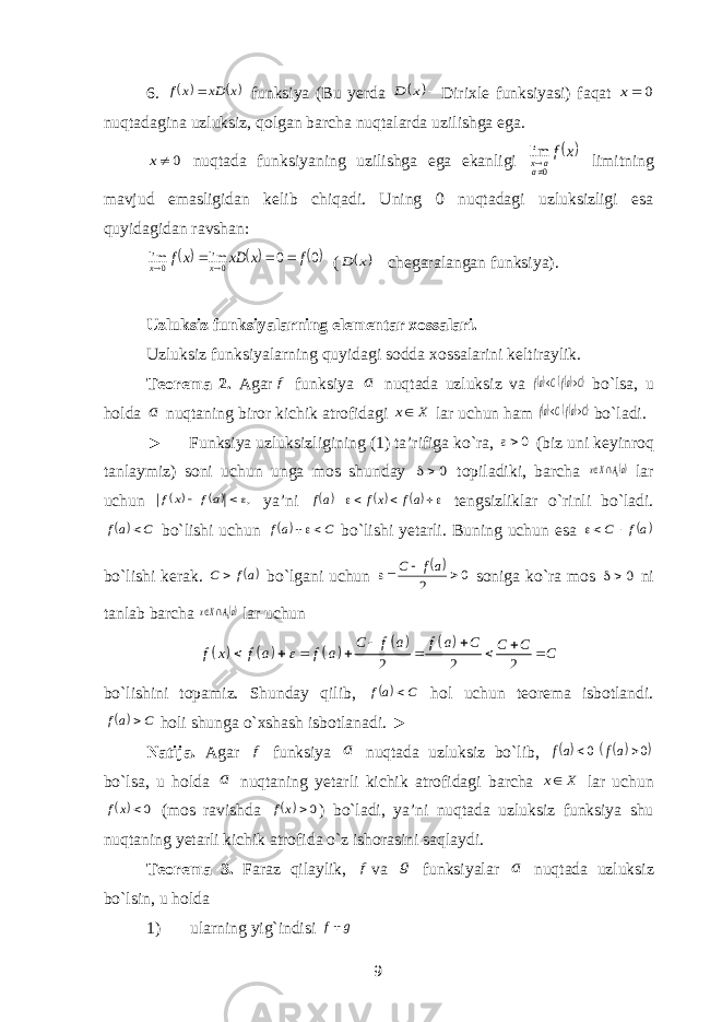 6.   x xD x f  funksiya (Bu yerda   x D Dirixle funksiyasi) faqat 0 x nuqtadagina uzluksiz, qolgan barcha nuqtalarda uzilishga ega. 0x nuqtada funksiyaning uzilishga ega ekanligi  x f aa x0 lim  limitning mavjud emasligidan kelib chiqadi. Uning 0 nuqtadagi uzluksizligi esa quyidagidan ravshan:   0 0 lim lim 0 0 f x xD xf x x      (   x D chegaralangan funksiya). Uzluksiz funksiyalarning elementar xossalari. Uzluksiz funksiyalarning quyidagi sodda xossalarini keltiraylik. Teorema 2. Agar f funksiya a nuqtada uzluksiz va   CafCaf   bo`lsa, u holda a nuqtaning biror kichik atrofidagi X x lar uchun ham   CafCaf   bo`ladi. ► Funksiya uzluksizligining (1) ta’rifiga ko`ra, 0 (biz uni keyinroq tanlaymiz) soni uchun unga mos shunday 0 topiladiki, barcha aA Xx   lar uchun    ,  af x f ya’ni       af xf af tengsizliklar o`rinli bo`ladi.  C af  bo`lishi uchun  C af  bo`lishi yetarli. Buning uchun esa af C   bo`lishi kerak. af C  bo`lgani uchun  0 2    af C soniga ko`ra mos 0 ni tanlab barcha aA Xx   lar uchun           2 2 2 C f a f a C C C f x f a f a C            bo`lishini topamiz. Shunday qilib,  C af  hol uchun teorema isbotlandi.  C af  holi shunga o`xshash isbotlanadi. ► Natija. Agar f funksiya a nuqtada uzluksiz bo`lib,    0 0   af af bo`lsa, u holda a nuqtaning yetarli kichik atrofidagi barcha X x lar uchun  0 xf (mos ravishda  0 xf ) bo`ladi, ya’ni nuqtada uzluksiz funksiya shu nuqtaning yetarli kichik atrofida o`z ishorasini saqlaydi. Teorema 3. Faraz qilaylik, f va g funksiyalar a nuqtada uzluksiz bo`lsin, u holda 1) ularning yig`indisi g f 9 