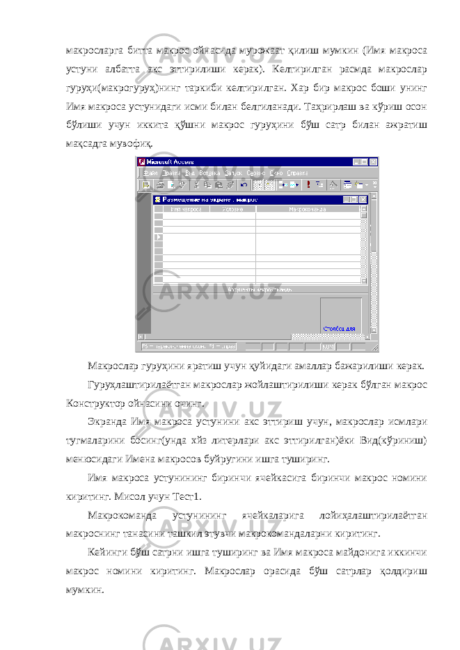 макросларга битта макрос ойнасида мурожаат қилиш мумкин (Имя макроса устуни албатта акс эттирилиши керак). Келтирилган расмда макрослар гуруҳи(макрогуруҳ)нинг таркиби келтирилган. Хар бир макрос боши унинг Имя макроса устунидаги исми билан белгиланади. Таҳрирлаш ва кўриш осон бўлиши учун иккита қўшни макрос гуруҳини бўш сатр билан ажратиш мақсадга мувофиқ. Макрослар гуруҳини яратиш учун қуйидаги амаллар бажарилиши керак. Гуруҳлаштирилаётган макрослар жойлаштирилиши керак бўлган макрос Конструктор ойнасини очинг. Экранда Имя макроса устунини акс эттириш учун, макрослар исмлари тугмаларини босинг(унда хйз литерлари акс эттирилган)ёки Вид(кўриниш) менюсидаги Имена макросов буйругини ишга туширинг. Имя макроса устунининг биринчи ячейкасига биринчи макрос номини киритинг. Мисол учун Тест1. Макрокоманда устунининг ячейкаларига лойиҳалаштирилаётган макроснинг танасини ташкил этувчи макрокомандаларни киритинг. Кейинги бўш сатрни ишга туширинг ва Имя макроса майдонига иккинчи макрос номини киритинг. Макрослар орасида бўш сатрлар қолдириш мумкин. 