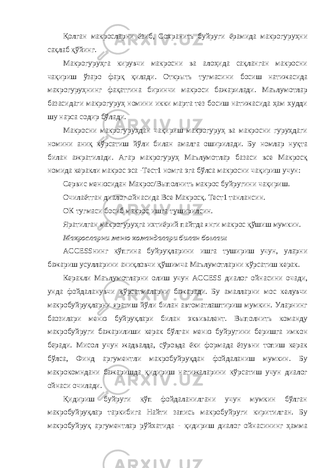 Қолган макросларни ёзиб, Сохранить буйруги ёрамида макрогуруҳни сақлаб қўйинг. Макрогуруҳга кирувчи макросни ва алоҳида сақланган макросни чақириш ўзаро фарқ қилади. Открыть тугмасини босиш натижасида макрогуруҳнинг фақатгина биринчи макроси бажарилади. Маълумотлар базасидаги макрогуруҳ номини икки марта тез босиш натижасида ҳам худди шу нарса содир бўлади. Макросни макрогуруҳдан чақириш макрогуруҳ ва макросни гуруҳдаги номини аниқ кўрсатиш йўли билан амалга оширилади. Бу номлар нуқта билан ажратилади. Агар макрогуруҳ Маълумотлар базаси все Макросқ номида керакли макрос эса -Тест1 номга эга бўлса макросни чақириш учун: Сервис менюсидан Макрос/Выполнить макрос буйругини чақириш. Очилаётган диалог ойнасида Все Макросқ. Тест1 танлансин. ОК тугмаси босиб макрос ишга туширилсин. Яратилган макрогуруҳга ихтиёрий пайтда янги макрос қўшиш мумкин. Макросларни меню командалари билан боғлаш ACCESSнинг кўпгина буйруқларини ишга тушириш учун, уларни бажариш усулларини аниқловчи қўшимча Маълумотларни кўрсатиш керак. Керакли Маълумотларни олиш учун ACCESS диалог ойнасини очади, унда фойдаланувчи кўрсатмаларни бажаради. Бу амалларни мос келувчи макробуйруқларни яратиш йўли билан автоматлаштириш мумкин. Уларнинг баозилари меню буйруқлари билан эквивалент. Выполнить команду макробуйруги бажарилиши керак бўлган меню буйругини беришга имкон беради. Мисол учун жадвалда, сўровда ёки формада ёзувни топиш керак бўлса, Финд аргументли макробуйруқдан фойдаланиш мумкин. Бу макрокомндани бажаришда қидириш натижаларини кўрсатиш учун диалог ойнаси очилади. Қидириш буйруги кўп фойдаланилгани учун мумкин бўлган макробуйруқлар таркибига Найти запись макробуйруги киритилган. Бу макробуйруқ аргументлар рўйхатида - қидириш диалог ойнасининг ҳамма 