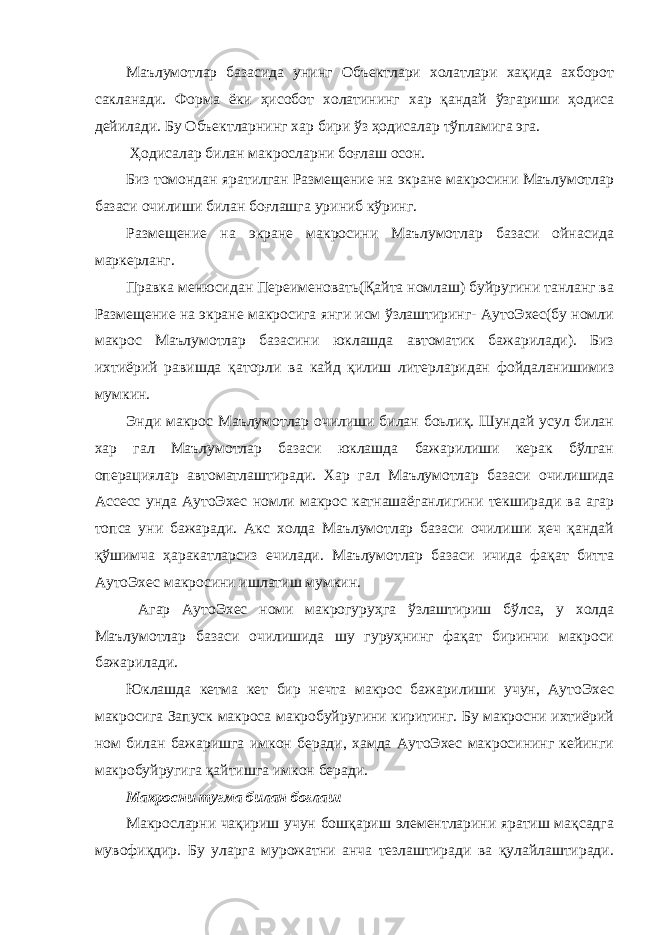 Маълумотлар базасида унинг Объектлари холатлари хақида ахборот сакланади. Форма ёки ҳисобот холатининг хар қандай ўзгариши ҳодиса дейилади. Бу Объектларнинг хар бири ўз ҳодисалар тўпламига эга. Ҳодисалар билан макросларни боғлаш осон. Биз томондан яратилган Размещение на экране макросини Маълумотлар базаси очилиши билан боғлашга уриниб кўринг. Размещение на экране макросини Маълумотлар базаси ойнасида маркерланг. Правка менюсидан Переименовать(Қайта номлаш) буйругини танланг ва Размещение на экране макросига янги исм ўзлаштиринг- АутоЭхес(бу номли макрос Маълумотлар базасини юклашда автоматик бажарилади). Биз ихтиёрий равишда қаторли ва кайд қилиш литерларидан фойдаланишимиз мумкин. Энди макрос Маълумотлар очилиши билан боьлиқ. Шундай усул билан хар гал Маълумотлар базаси юклашда бажарилиши керак бўлган операциялар автоматлаштиради. Хар гал Маълумотлар базаси очилишида Ассесс унда АутоЭхес номли макрос катнашаёганлигини текширади ва агар топса уни бажаради. Акс холда Маълумотлар базаси очилиши ҳеч қандай қўшимча ҳаракатларсиз ечилади. Маълумотлар базаси ичида фақат битта АутоЭхес макросини ишлатиш мумкин. Агар АутоЭхес номи макрогуруҳга ўзлаштириш бўлса, у холда Маълумотлар базаси очилишида шу гуруҳнинг фақат биринчи макроси бажарилади. Юклашда кетма кет бир нечта макрос бажарилиши учун, АутоЭхес макросига Запуск макроса макробуйругини киритинг. Бу макросни ихтиёрий ном билан бажаришга имкон беради, хамда АутоЭхес макросининг кейинги макробуйругига қайтишга имкон беради. Макросни тугма билан боғлаш Макросларни чақириш учун бошқариш элементларини яратиш мақсадга мувофиқдир. Бу уларга мурожатни анча тезлаштиради ва қулайлаштиради. 