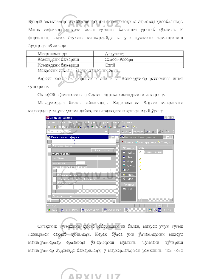 Бундай элементларни жойлаштиришга форма изоҳи ва сарлавҳа ҳисобланади. Машқ сифатида макрос билан тугмани боғлашга уриниб кўрамиз. У форманинг актив ёзувини маркерлайди ва уни нухасини алмаштириш буферига кўчиради. Макрокоманда Аргумент Командани бажариш Селеcт Реcорд Командани бажариш Cопй Макросни сақланг ва уни ойнасини ёпинг. Адреса клиентов формасини очинг ва Конструктор режимини ишга туширинг. Окно(Ойна) менюсининг Слева направо командасини чакиринг. Маълумотлар базаси ойнасидаги Копирование Записи макросини маркерланг ва уни форма лойиҳаси сарлавҳаси соҳасига олиб ўтинг. Сичқонча тугмасини қўйиб юборишингиз билан, макрос учун тугма позицияси сақлаб қўйилади. Керак бўлса уни ўлчамларини махсус манипуляторлар ёрдамида ўзгартириш мумкин. Тугмани кўчириш манипулятор ёрдамида бажарилади, у маркерлайдиган рамканинг чап тепа 