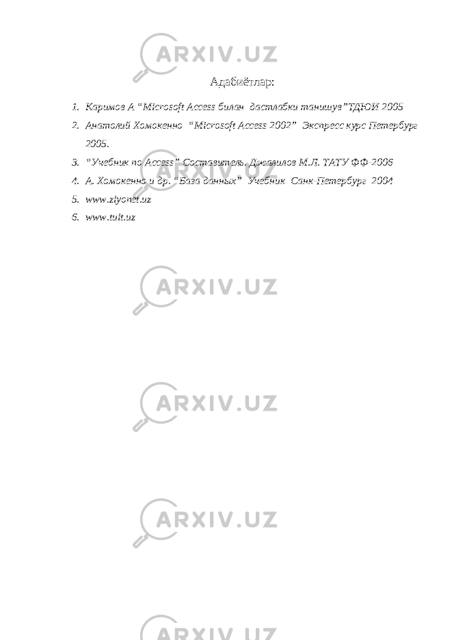 Адаби ё т лар : 1. Каримов А “ Microsoft Access билан дастлабки танишув”ТДЮИ 2005 2. Анатолий Хомокенно “ Microsoft Access 2002” Экспресс курс Петербург 2005 . 3. “Учебник по Access ” Составитель. Джалилов М.Л. ТАТУ ФФ-2006 4. А . Хомокенно и др. “База данн ых ” Учебник Санк-Петербург 200 4 5. www.ziyonet.uz 6. www.tuit.uz 