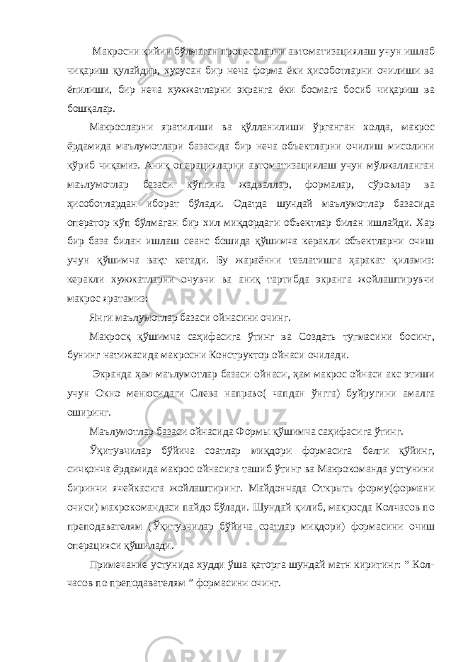  Макросни қийин бўлмаган процессларни автоматизациялаш учун ишлаб чиқариш қулайдир, хусусан бир неча форма ёки ҳисоботларни очилиши ва ёпилиши, бир неча хужжатларни экранга ёки босмага босиб чиқариш ва бошқалар. Макросларни яратилиши ва қўлланилиши ўрганган холда, макрос ёрдамида маълумотлари базасида бир неча объектларни очилиш мисолини кўриб чиқамиз. Аниқ операцияларни автоматизациялаш учун мўлжалланган маълумотлар базаси кўпгина жадваллар, формалар, сўровлар ва ҳисоботлардан иборат бўлади. Одатда шундай маълумотлар базасида оператор кўп бўлмаган бир хил миқдордаги объектлар билан ишлайди. Хар бир база билан ишлаш сеанс бошида қўшимча керакли объектларни очиш учун қўшимча вақт кетади. Бу жараённи тезлатишга ҳаракат қиламиз: керакли хужжатларни очувчи ва аниқ тартибда экранга жойлаштирувчи макрос яратамиз: Янги маълумотлар базаси ойнасини очинг. Макросқ қўшимча саҳифасига ўтинг ва Создать тугмасини босинг, бунинг натижасида макросни Конструктор ойнаси очилади. Экранда ҳам маълумотлар базаси ойнаси, ҳам макрос ойнаси акс этиши учун Окно менюсидаги Слева направо( чапдан ўнгга) буйругини амалга оширинг. Маълумотлар базаси ойнасида Формы қўшимча саҳифасига ўтинг. Ўқитувчилар бўйича соатлар миқдори формасига белги қўйинг, сичқонча ёрдамида макрос ойнасига ташиб ўтинг ва Макрокоманда устунини биринчи ячейкасига жойлаштиринг. Майдончада Открыть форму(формани очиси) макрокомандаси пайдо бўлади. Шундай қилиб, макросда Колчасов по преподавателям (Ўқитувчилар бўйича соатлар миқдори) формасини очиш операцияси қўшилади. Примечание устунида худди ўша қаторга шундай матн киритинг: “ Кол- часов по преподавателям ” формасини очинг. 