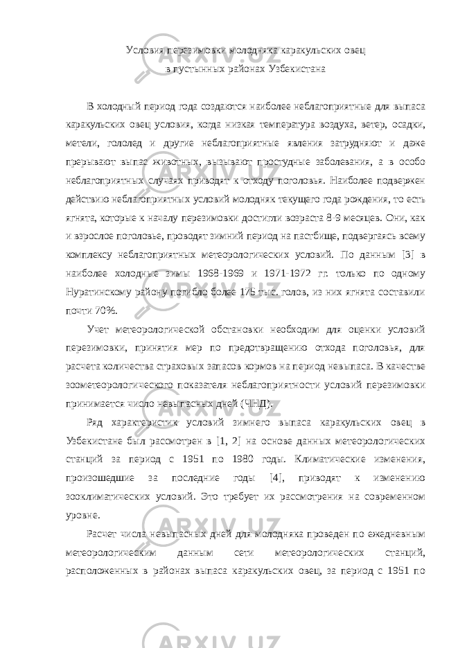 У словия перезимовки молодняка каракульских овец в пустынных районах У збекистана В холодный период года создаются наиболее неблагоприятные для выпаса каракульских овец условия, когда низкая температура воздуха, ветер, осадки, метели, гололед и другие неблагоприятные явления затрудняют и даже прерывают выпас животных, вызывают простудные заболевания, а в особо неблагоприятных случаях приводят к отходу поголовья. Наиболее подвержен действию неблагоприятных условий молодняк текущего года рождения, то есть ягнята, которые к началу перезимовки достигли возраста 8-9 месяцев. Они, как и взрослое поголовье, проводят зимний период на пастбище, подвергаясь всему комплексу неблагоприятных метеорологических условий. По данным [3] в наиболее холодные зимы 1968-1969 и 1971-1972 гг. только по одному Нуратинскому району погибло более 175 тыс. голов, из них ягнята составили почти 70%. Учет метеорологической обстановки необходим для оценки условий перезимовки, принятия мер по предотвращению отхода поголовья, для расчета количества страховых запасов кормов на период невыпаса. В качестве зоометеорологического показателя неблагоприятности условий перезимовки принимается число невыпасных дней (ЧНД). Ряд характеристик условий зимнего выпаса каракульских овец в Узбекистане был рассмотрен в [1, 2] на основе данных метеорологических станций за период с 1951 по 1980 годы. Климатические изменения, произошедшие за последние годы [4], приводят к изменению зооклиматических условий. Это требует их рассмотрения на современном уровне. Расчет числа невыпасных дней для молодняка проведен по ежедневным метеорологическим данным сети метеорологических станций, расположенных в районах выпаса каракульских овец, за период с 1951 по 