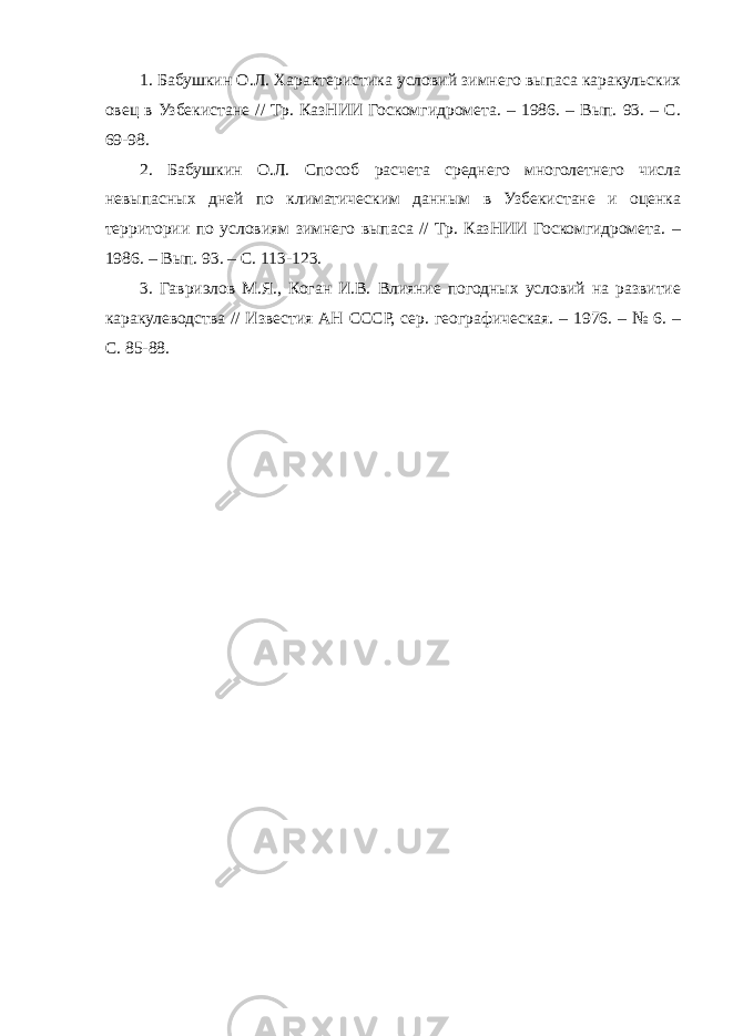 1. Бабушкин О.Л. Характеристика условий зимнего выпаса каракульских овец в Узбекистане // Тр. КазНИИ Госкомгидромета. – 1986. – Вып. 93. – С. 69-98. 2. Бабушкин О.Л. Способ расчета среднего многолетнего числа невыпасных дней по климатическим данным в Узбекистане и оценка территории по условиям зимнего выпаса // Тр. КазНИИ Госкомгидромета. – 1986. – Вып. 93. – С. 113-123. 3. Гавриэлов М.Я., Коган И.В. Влияние погодных условий на развитие каракулеводства // Известия АН СССР, сер. географическая. – 1976. – № 6. – С. 85-88. 