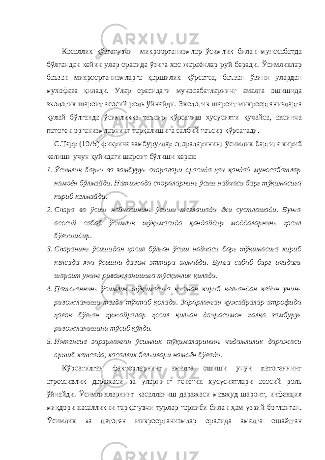 Касаллик қўзғатувчи микроорганизмлар ўсимлик билан муносабатда бўлгандан кейин улар орасида ўзига хос жараёнлар руй беради. Ўсимликлар баъзан микроорганизмларга қаршилик кўрсатса, баъзан ўзини улардан мухофаза қилади. Улар орасидаги муносабатларнинг амалга ошишида экологик шароит асосий роль ўйнайди. Экологик шароит микроорганизларга қулай бўлганда ўсимликка таъсир кўрсатиш хусусияти кучайса, аксинча патоген организмларнинг тарқалишига салбий таъсир кўрсатади. С.Тарр (1975) фикрича замбуруғлар спораларининг ўсимлик баргига кириб келиши учун қуйидаги шароит бўлиши керак: 1. Ўсимлик барги ва замбуруғ споралари орасида ҳеч қандай муносабатлар намоён бўлмайди. Натижада спораларнинг ўсиш найчаси барг тўқимасига кириб келмайди. 2. Спора ва ўсиш найчасининг ўсиши тезлашади ёки сустлашади. Бунга асосий сабаб ўсимлик тўқимасида қандайдир моддаларнинг ҳосил бўлишидир. 3. Споранинг ўсишидан ҳосил бўлган ўсиш найчаси барг тўқимасига кириб келсада яна ўсишни давом эттира олмайди. Бунга сабаб барг ичидаги шароит унинг ривожланишига тўсқинлик қилади. 4. Патогеннинг ўсимлик тўқимасига қисман кириб келгандан кейин унинг ривожланиши тезда тўхтаб қолади. Зарарланган ҳужайралар атрофида ҳалок бўлган ҳужайралар ҳосил қилган доирасимон халқа замбуруғ ривожланишини тўсиб қўяди. 5. Интенсив зарарланган ўсимлик тўқималарининг чидамлилик даражаси ортиб кетсада, касаллик белгилари намоён бўлади. Кўрсатилган факторларнинг амалга ошиши учун патогеннинг агрессивлик даражаси ва уларнинг генетик хусусиятлари асосий роль ўйнайди. Ўсимликларнинг касалланиш даражаси мавжуд шароит, инфекция миқдори касалликни тарқатувчи турлар таркиби билан ҳам узвий боғланган. Ўсимлик ва патоген микроорганизмлар орасида амалга ошаётган 