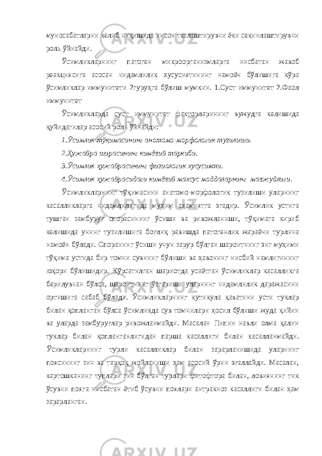 муносабатларни келиб чиқишида инсон тезлаштирувчи ёки секинлаштирувчи роль ўйнайди. Ўсимликларнинг патоген микроорганизмларга нисбатан жавоб реакциясига асосан чидамлилик хусусиятининг намоён бўлишига кўра ўсимликлар иммунитети 2гуруҳга бўлиш мумкин. 1.Суст иммунитет 2.Фаол иммунитет Ўсимликларда суст иммунитет факторларининг вужудга келишида қуйидагилар асосий роль ўйнайди: 1.Ўсимлик тўқимасининг анотомо-морфологик тузилиши. 2.Ҳужайра ширасининг кимёвий таркиби. 3.Ўсимлик ҳужайрасининг физиологик хусусияти. 4.Ўсимлик ҳужайрасидаги кимёвий махсус моддаларнинг мавжудлиги. Ўсимликларнинг тўқимасини анатомо-морфологик тузилиши уларнинг касалликларга чидамлилигида муҳим аҳамиятга эгадир. Ўсимлик устига тушган замбуруғ спорасининг ўсиши ва ривожланиши, тўқимага кириб келишида унинг тузилишига боғлиқ равишда патогенлик жараёни турлича намоён бўлади. Споранинг ўсиши учун зарур бўлган шароитнинг энг муҳими тўқима устида бир томчи сувнинг бўлиши ва ҳавонинг нисбий намлигининг юқори бўлишидир. Кўрсатилган шариотда усаётган ўсимликлар касалликга берилувчан бўлса, шароитнинг ўзгариши уларнинг чидамлилик даражасини ортишига сабаб бўлади. Ўсимликларнинг кутикула қаватини усти туклар билан қопланган бўлса ўсимликда сув томчилари ҳосил бўлиши жуда қийин ва уларда замбуруғлар ривожланмайди. Масалан Пипин навли олма қалин туклар билан қопланганлигидан парша касаллиги билан касалланмайди. Ўсимликларнинг турли касалликлар билан зарарланишида уларнинг поясининг зич ва тарқоқ жойланиши ҳам асосий ўрин эғаллайди. Масалан, картошканинг туплари зич бўлган турлари фитофтора билан, ловиянинг тик ўсувчи пояга нисбатан ётиб ўсувчи поялари антракноз касаллиги билан ҳам зарарланган. 