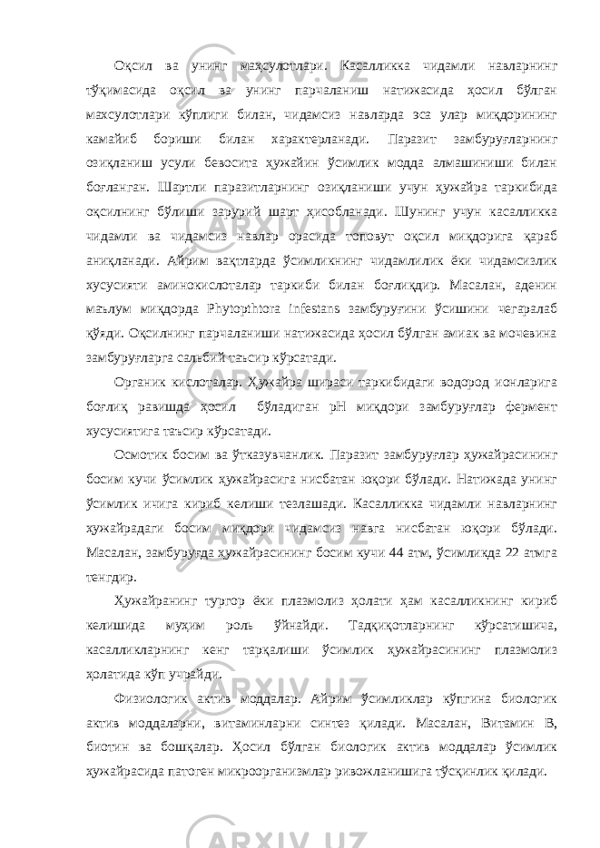 Оқсил ва унинг маҳсулотлари. Касалликка чидамли навларнинг тўқимасида оқсил ва унинг парчаланиш натижасида ҳосил бўлган махсулотлари кўплиги билан, чидамсиз навларда эса улар миқдорининг камайиб бориши билан характерланади. Паразит замбуруғларнинг озиқланиш усули бевосита ҳужайин ўсимлик модда алмашиниши билан боғланган. Шартли паразитларнинг озиқланиши учун ҳужайра таркибида оқсилнинг бўлиши зарурий шарт ҳисобланади. Шунинг учун касалликка чидамли ва чидамсиз навлар орасида топовут оқсил миқдорига қараб аниқланади. Айрим вақтларда ўсимликнинг чидамлилик ёки чидамсизлик хусусияти аминокислоталар таркиби билан боғлиқдир. Масалан, аденин маълум миқдорда Phytopthtora infestans замбуруғини ўсишини чегаралаб қўяди. Оқсилнинг парчаланиши натижасида ҳосил бўлган амиак ва мочевина замбуруғларга сальбий таъсир кўрсатади. Органик кислоталар. Ҳужайра шираси таркибидаги водород ионларига боғлиқ равишда ҳосил бўладиган рН миқдори замбуруғлар фермент хусусиятига таъсир кўрсатади. Осмотик босим ва ўтказувчанлик. Паразит замбуруғлар ҳужайрасининг босим кучи ўсимлик ҳужайрасига нисбатан юқори бўлади. Натижада унинг ўсимлик ичига кириб келиши тезлашади. Касалликка чидамли навларнинг ҳужайрадаги босим миқдори чидамсиз навга нисбатан юқори бўлади. Масалан, замбуруғда ҳужайрасининг босим кучи 44 атм, ўсимликда 22 атмга тенгдир. Ҳужайранинг тургор ёки плазмолиз ҳолати ҳам касалликнинг кириб келишида муҳим роль ўйнайди. Тадқиқотларнинг кўрсатишича, касалликларнинг кенг тарқалиши ўсимлик ҳужайрасининг плазмолиз ҳолатида кўп учрайди. Физиологик актив моддалар. Айрим ўсимликлар кўпгина биологик актив моддаларни, витаминларни синтез қилади. Масалан, Витамин В, биотин ва бошқалар. Ҳосил бўлган биологик актив моддалар ўсимлик ҳужайрасида патоген микроорганизмлар ривожланишига тўсқинлик қилади. 