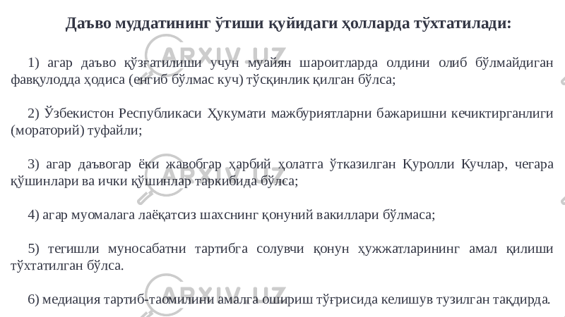 Даъво муддатининг ўтиши қуйидаги ҳолларда тўхтатилади: 1) агар даъво қўзғатилиши учун муайян шароитларда олдини олиб бўлмайдиган фавқулодда ҳодиса (енгиб бўлмас куч) тўсқинлик қилган бўлса; 2) Ўзбекистон Республикаси Ҳукумати мажбуриятларни бажаришни кечиктирганлиги (мораторий) туфайли; 3) агар даъвогар ёки жавобгар ҳарбий ҳолатга ўтказилган Қуролли Кучлар, чегара қўшинлари ва ички қўшинлар таркибида бўлса; 4) агар муомалага лаёқатсиз шахснинг қонуний вакиллари бўлмаса; 5) тегишли муносабатни тартибга солувчи қонун ҳужжатларининг амал қилиши тўхтатилган бўлса. 6) медиация тартиб-таомилини амалга ошириш тўғрисида келишув тузилган тақдирда. 