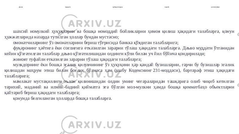 Даъво муддати қуйидагиларга жорий қилинмайди: шахсий номулкий ҳуқуқларни ва бошқа номоддий бойликларни ҳимоя қилиш ҳақидаги талабларга, қонун ҳужжатларида назарда тутилган ҳоллар бундан мустасно; омонатчиларнинг ўз омонатларини бериш тўғрисида банкка қўядиган талабларига; фуқаронинг ҳаётига ёки соғлиғига етказилган зарарни тўлаш ҳақидаги талабларга. Даъво муддати ўтганидан кейин қўзғатилган талаблар даъво қўзғатилишидан олдинги кўпи билан уч йил бўйича қондирилади; жиноят туфайли етказилган зарарни тўлаш ҳақидаги талабларга; мулкдорнинг ёки бошқа эгалик қилувчининг ўз ҳуқуқини ҳар қандай бузишларни, гарчи бу бузишлар эгалик қилишдан маҳрум этиш билан боғлиқ бўлмаса ҳам (ушбу Кодекснинг 231-моддаси), бартараф этиш ҳақидаги талабларига; мамлакат мустақиллиги эълон қилинишидан олдин унинг чегараларидан ташқарига олиб чиқиб кетилган тарихий, маданий ва илмий-бадиий қийматга эга бўлган мол-мулкни ҳамда бошқа қимматбаҳо объектларни қайтариб бериш ҳақидаги талабларга; қонунда белгиланган ҳолларда бошқа талабларга. 