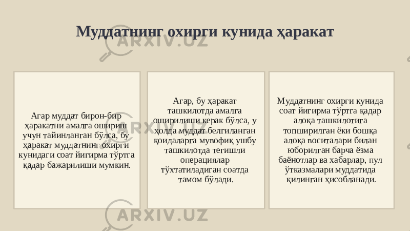 Муддатнинг охирги кунида ҳаракат Агар муддат бирон-бир ҳаракатни амалга ошириш учун тайинланган бўлса, бу ҳаракат муддатнинг охирги кунидаги соат йигирма тўртга қадар бажарилиши мумкин. Агар, бу ҳаракат ташкилотда амалга оширилиши керак бўлса, у ҳолда муддат белгиланган қоидаларга мувофиқ ушбу ташкилотда тегишли операциялар тўхтатиладиган соатда тамом бўлади. Муддатнинг охирги кунида соат йигирма тўртга қадар алоқа ташкилотига топширилган ёки бошқа алоқа воситалари билан юборилган барча ёзма баёнотлар ва хабарлар, пул ўтказмалари муддатида қилинган ҳисобланади. 