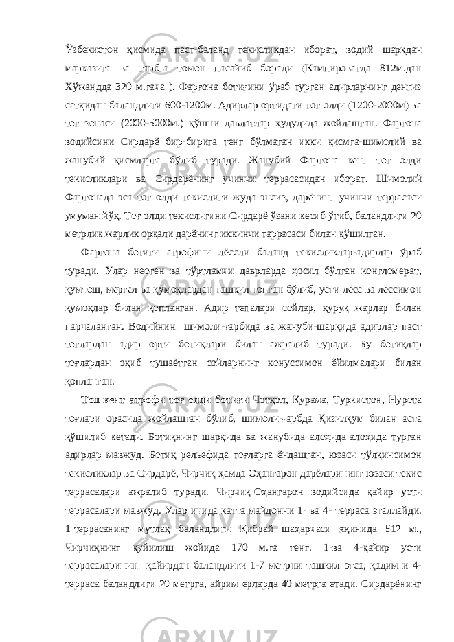 Ўзбекистон қисмида паст-баланд текисликдан иборат, водий шарқдан марказига ва ғарбга томон пасайиб боради (Кампироватда 812м.дан Хўжандда 320 м.гача ). Фарғона ботиғини ўраб турган адирларнинг денгиз сатҳидан баландлиги 600-1200м. Адирлар ортидаги тоғ олди (1200-2000м) ва тоғ зонаси (2000-5000м.) қўшни давлатлар ҳудудида жойлашган. Фарғона водийсини Сирдарё бир-бирига тенг бўлмаган икки қисмга-шимолий ва жанубий қисмларга бўлиб туради. Жанубий Фарғона кенг тоғ олди текисликлари ва Сирдарёнинг учинчи террасасидан иборат. Шимолий Фарғонада эса тоғ олди текислиги жуда энсиз, дарёнинг учинчи террасаси умуман йўқ. Тоғ олди текислигини Сирдарё ўзани кесиб ўтиб, баландлиги 20 метрлик жарлик орқали дарёнинг иккинчи таррасаси билан қўшилган. Фарғона ботиғи атрофини лёссли баланд текисликлар-адирлар ўраб туради. Улар неоген ва тўртламчи даврларда ҳосил бўлган конгломерат, қумтош, мергел ва қумоқлардан ташкил топган бўлиб, усти лёсс ва лёссимон қумоқлар билан қопланган. Адир тепалари сойлар, қуруқ жарлар билан парчаланган. Водийнинг шимоли-ғарбида ва жануби-шарқида адирлар паст тоғлардан адир орти ботиқлари билан ажралиб туради. Бу ботиқлар тоғлардан оқиб тушаётган сойларнинг конуссимон ёйилмалари билан қопланган. Тошкент атрофи тоғ олди ботиғи Чотқол, Қурама, Туркистон, Нурота тоғлари орасида жойлашган бўлиб, шимоли-ғарбда Қизилқум билан аста қўшилиб кетади. Ботиқнинг шарқида ва жанубида алоҳида-алоҳида турган адирлар мавжуд. Ботиқ рельефида тоғларга ёндашган, юзаси тўлқинсимон текисликлар ва Сирдарё, Чирчиқ ҳамда Оҳангарон дарёларининг юзаси текис террасалари ажралиб туради. Чирчиқ-Оҳангарон водийсида қайир усти террасалари мавжуд. Улар ичида катта майдонни 1- ва 4- терраса эгаллайди. 1-террасанинг мутлақ баландлиги Қибрай шаҳарчаси яқинида 512 м., Чирчиқнинг қуйилиш жойида 170 м.га тенг. 1-ва 4-қайир усти террасаларининг қайирдан баландлиги 1-7 метрни ташкил этса, қадимги 4- терраса баландлиги 20 метрга, айрим ерларда 40 метрга етади. Сирдарёнинг 