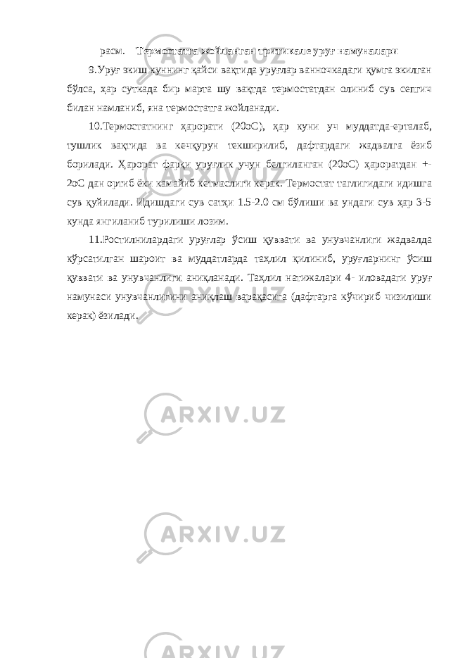 расм. Термостатга жойланган тритикале уруғ намуналари 9.Уруғ экиш куннинг қайси вақтида уруғлар ванночкадаги қумга экилган бўлса, ҳар суткада бир марта шу вақтда термостатдан олиниб сув сепгич билан намланиб, яна термостатга жойланади. 10.Термостатнинг ҳарорати (20оС), ҳар куни уч муддатда-ерталаб, тушлик вақтида ва кечқурун текширилиб, дафтардаги жадвалга ёзиб борилади. Ҳарорат фарқи уруғлик учун белгиланган (20оС) ҳароратдан +- 2оС дан ортиб ёки камайиб кетмаслиги керак. Термостат таглигидаги идишга сув қуйилади. Идишдаги сув сатҳи 1.5-2.0 см бўлиши ва ундаги сув ҳар 3-5 кунда янгиланиб турилиши лозим. 11.Ростилнилардаги уруғлар ўсиш қуввати ва унувчанлиги жадвалда кўрсатилган шароит ва муддатларда таҳлил қилиниб, уруғларнинг ўсиш қуввати ва унувчанлиги аниқланади. Таҳлил натижалари 4- иловадаги уруғ намунаси унувчанлигини аниқлаш варақасига (дафтарга кўчириб чизилиши керак) ёзилади. 