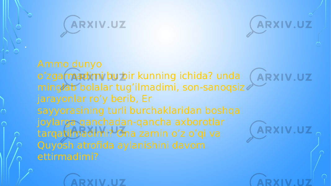 . Ammo dunyo o’zgarmadimi bu bir kunning ichida? unda minglab bolalar tug’ilmadimi, son-sanoqsiz jarayonlar ro’y berib, Er sayyorasining turli burchaklaridan boshqa joylarga qanchadan-qancha axborotlar tarqatilmadimi? Ona zamin o’z o’qi va Quyosh atrofida aylanishini davom ettirmadimi? 