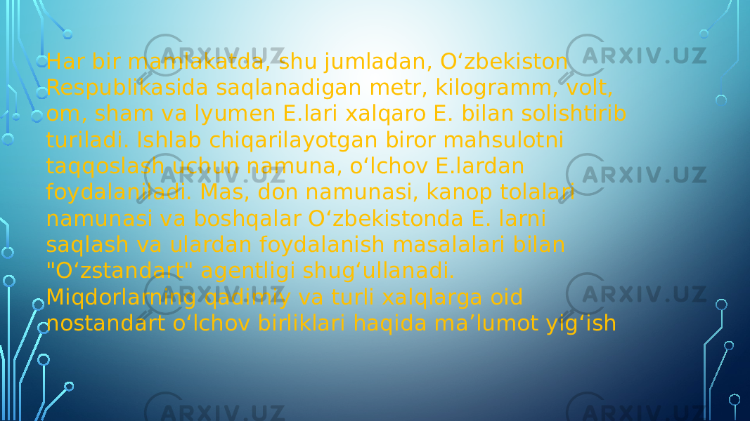 Har bir mamlakatda, shu jumladan, Oʻzbekiston Respublikasida saqlanadigan metr, kilogramm, volt, om, sham va lyumen E.lari xalqaro E. bilan solishtirib turiladi. Ishlab chiqarilayotgan biror mahsulotni taqqoslash uchun namuna, oʻlchov E.lardan foydalaniladi. Mas, don namunasi, kanop tolalari namunasi va boshqalar Oʻzbekistonda E. larni saqlash va ulardan foydalanish masalalari bilan &#34;Oʻzstandart&#34; agentligi shugʻullanadi. Miqdorlarning qadimiy va turli xalqlarga oid nostandart o‘lchov birliklari haqida ma’lumot yig‘ish 