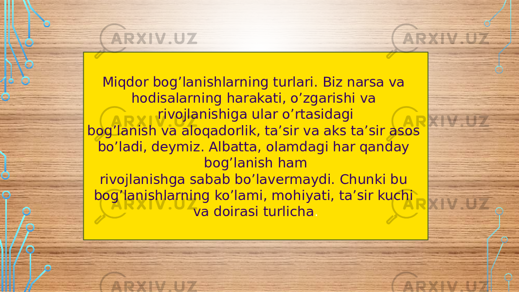 Miqdor bog’lanishlarning turlari. Biz narsa va hodisalarning harakati, o’zgarishi va rivojlanishiga ular o’rtasidagi bog’lanish va aloqadorlik, ta’sir va aks ta’sir asos bo’ladi, deymiz. Albatta, olamdagi har qanday bog’lanish ham rivojlanishga sabab bo’lavermaydi. Chunki bu bog’lanishlarning ko’lami, mohiyati, ta’sir kuchi va doirasi turlicha . 