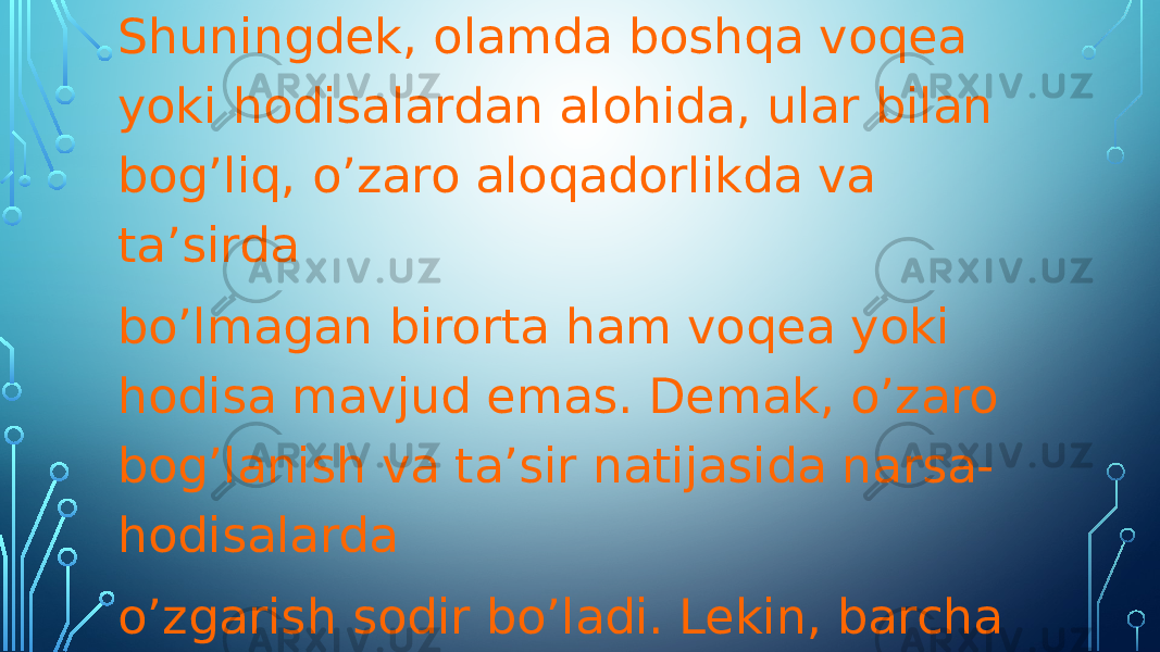 Shuningdek, olamda boshqa voqea yoki hodisalardan alohida, ular bilan bog’liq, o’zaro aloqadorlikda va ta’sirda bo’lmagan birorta ham voqea yoki hodisa mavjud emas. Demak, o’zaro bog’lanish va ta’sir natijasida narsa- hodisalarda o’zgarish sodir bo’ladi. Lekin, barcha o’zgarishni har doim ham birdaniga, yaqqol sezish mumkin emas. Chunki olamning namoyon bo’lishi turli darajada bo’lganligi sababli, o’zgarishlar ham turlichadir. 