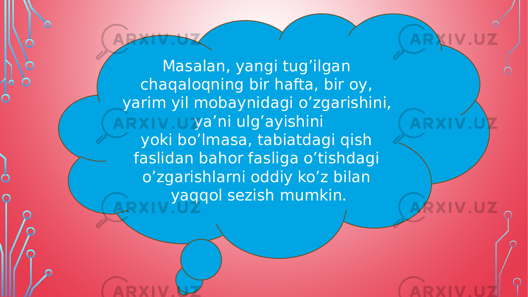 Masalan, yangi tug’ilgan chaqaloqning bir hafta, bir oy, yarim yil mobaynidagi o’zgarishini, ya’ni ulg’ayishini yoki bo’lmasa, tabiatdagi qish faslidan bahor fasliga o’tishdagi o’zgarishlarni oddiy ko’z bilan yaqqol sezish mumkin. 