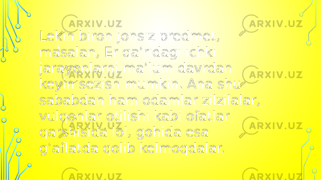 )Lekin biron jonsiz predmet, masalan, Er qa’ridagi ichki jarayonlarni ma’lum davrdan keyin sezish mumkin. Ana shu sababdan ham odamlar zilzilalar, vulqonlar otilishi kabi ofatlar qarshisida lol, gohida esa g’aflatda qolib kelmoqdalar. 