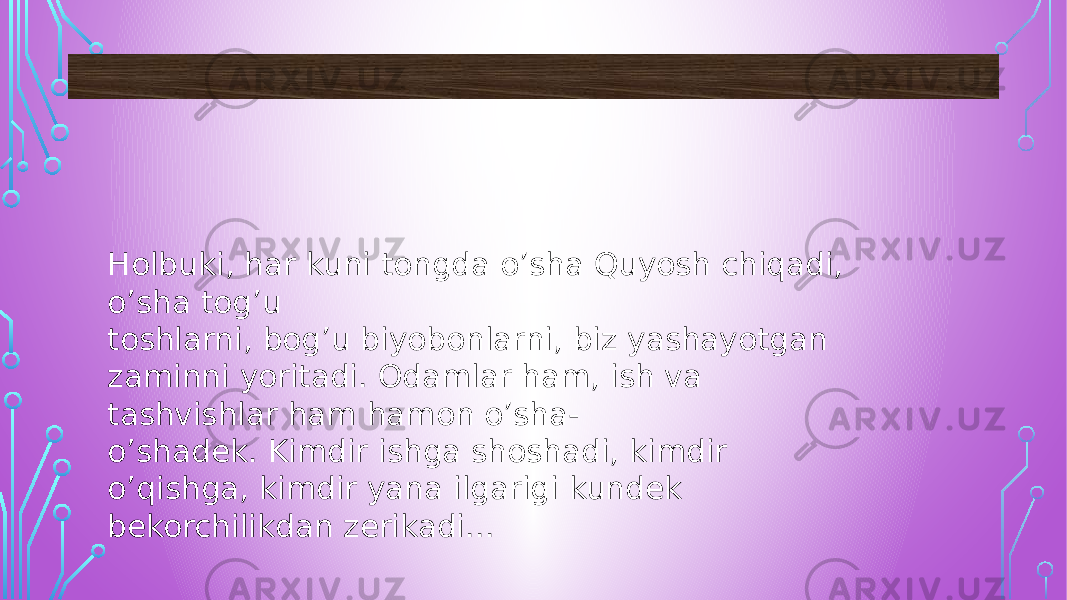 Holbuki, har kuni tongda o’sha Quyosh chiqadi, o’sha tog’u toshlarni, bog’u biyobonlarni, biz yashayotgan zaminni yoritadi. Odamlar ham, ish va tashvishlar ham hamon o’sha- o’shadek. Kimdir ishga shoshadi, kimdir o’qishga, kimdir yana ilgarigi kundek bekorchilikdan zerikadi... 