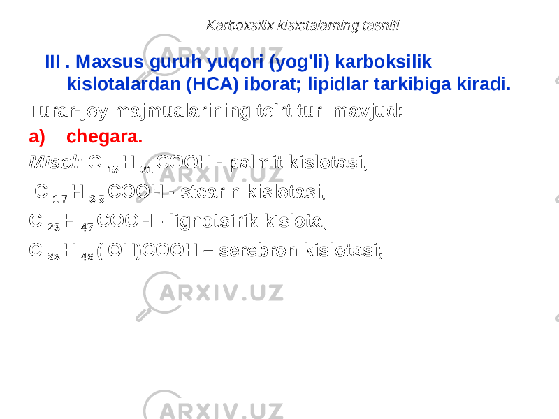 Karboksilik kislotalarning tasnifi III . Maxsus guruh yuqori (yog&#39;li) karboksilik kislotalardan (HCA) iborat; lipidlar tarkibiga kiradi. Turar-joy majmualarining to&#39;rt turi mavjud: a) chegara. Misol: C 15 H 31 COOH - palmit kislotasi, C 1 7 H 3 5 COOH - stearin kislotasi, C 23 H 47 COOH - lignotsirik kislota, C 23 H 46 ( OH)COOH – serebron kislotasi; 