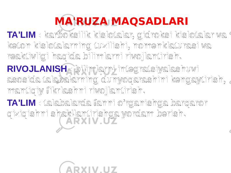  MA&#39;RUZA MAQSADLARI TA&#39;LIM : karboksilik kislotalar, gidroksi kislotalar va keton kislotalarning tuzilishi, nomenklaturasi va reaktivligi haqida bilimlarni rivojlantirish. RIVOJLANISH : bilimlarni integratsiyalashuvi asosida talabalarning dunyoqarashini kengaytirish, mantiqiy fikrlashni rivojlantirish. TA&#39;LIM : talabalarda fanni o&#39;rganishga barqaror qiziqishni shakllantirishga yordam berish. 