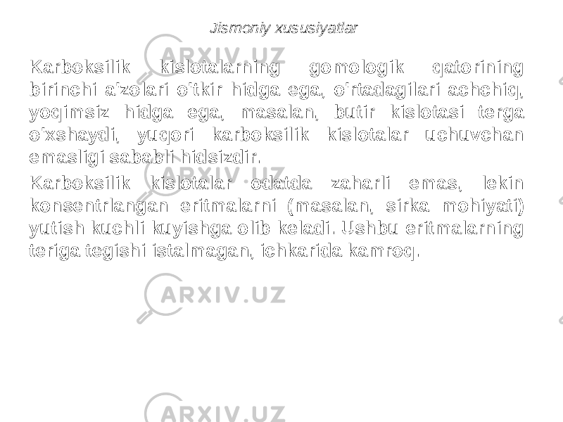 Jismoniy xususiyatlar Karboksilik kislotalarning gomologik qatorining birinchi a&#39;zolari o&#39;tkir hidga ega, o&#39;rtadagilari achchiq, yoqimsiz hidga ega, masalan, butir kislotasi terga o&#39;xshaydi, yuqori karboksilik kislotalar uchuvchan emasligi sababli hidsizdir. Karboksilik kislotalar odatda zaharli emas, lekin konsentrlangan eritmalarni (masalan, sirka mohiyati) yutish kuchli kuyishga olib keladi. Ushbu eritmalarning teriga tegishi istalmagan, ichkarida kamroq. 