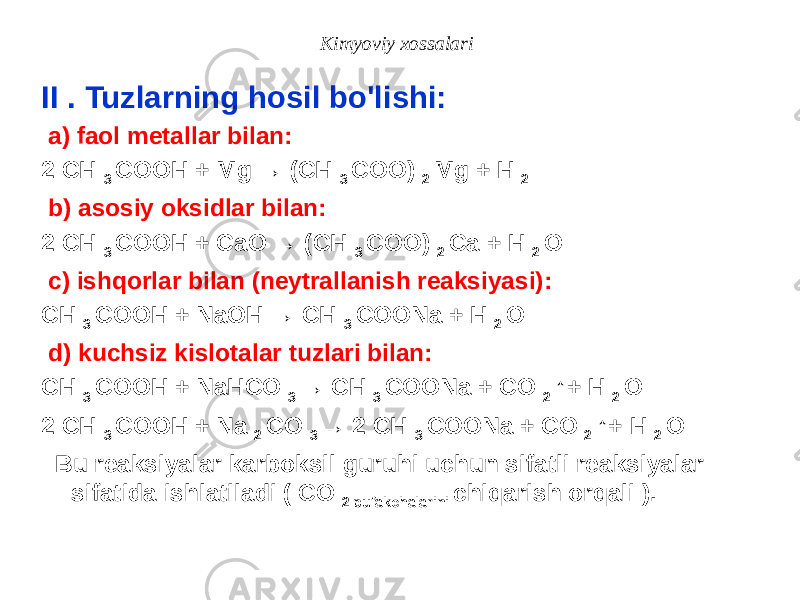 Kimyoviy xossalari II . Tuzlarning hosil bo&#39;lishi: a) faol metallar bilan: 2 CH 3 COOH + Mg → (CH 3 COO) 2 Mg + H 2 b) asosiy oksidlar bilan: 2 CH 3 COOH + CaO → (CH 3 COO) 2 Ca + H 2 O c) ishqorlar bilan (neytrallanish reaksiyasi): CH 3 COOH + NaOH → CH 3 COONa + H 2 O d) kuchsiz kislotalar tuzlari bilan: CH 3 COOH + NaHCO 3 → CH 3 COONa + CO 2 ↑+ H 2 O 2 CH 3 COOH + Na 2 CO 3 → 2 CH 3 COONa + CO 2 ↑+ H 2 O Bu reaksiyalar karboksil guruhi uchun sifatli reaksiyalar sifatida ishlatiladi ( CO 2 pufakchalarini chiqarish orqali ). 