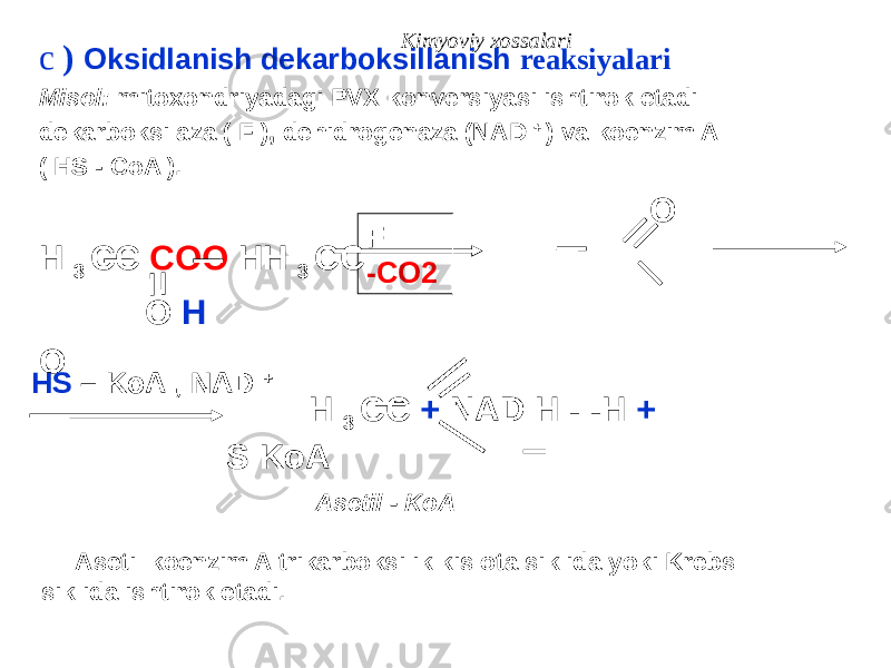 Kimyoviy xossalari c ) Oksidlanish dekarboksillanish reaksiyalari Misol: mitoxondriyadagi PVX konversiyasi ishtirok etadi dekarboksilaza ( F ), dehidrogenaza (NAD + ) va koenzim A ( HS - CoA ). O H 3 CC COO HH 3 CC O H O H 3 CC + NAD H - -H + S KoA F -CO2 HS – KoA , NAD + Asetil - KoA Asetil koenzim A trikarboksilik kislota siklida yoki Krebs siklida ishtirok etadi. 