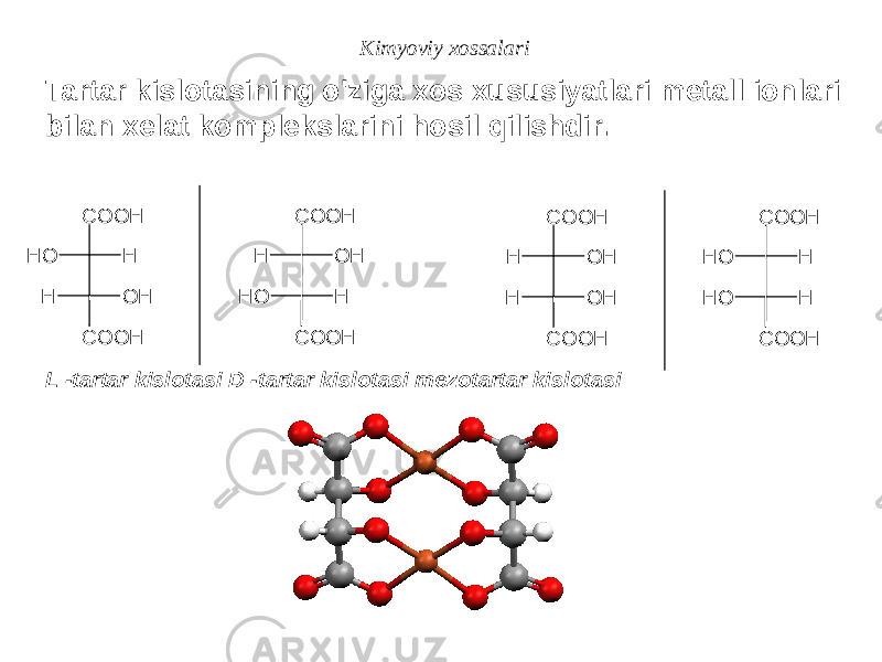 Kimyoviy xossalari Tartar kislotasining o&#39;ziga xos xususiyatlari metall ionlari bilan xelat komplekslarini hosil qilishdir. L -tartar kislotasi D -tartar kislotasi mezotartar kislotasiO H H H O H C O O H C O O H H O H O H H C O O H C O O H H O H H O H C O O H C O O H O H H O H H C O O H C O O H 