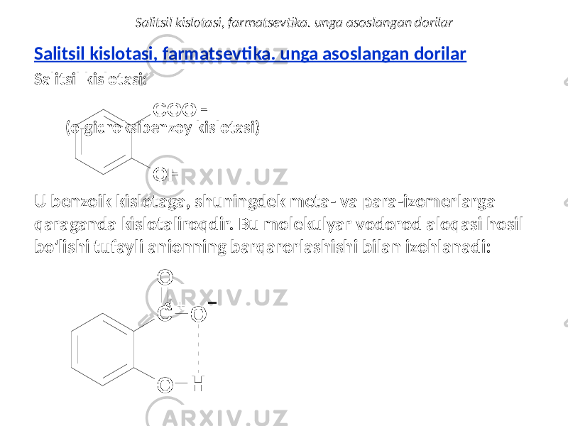 Salitsil kislotasi, farmatsevtika. unga asoslangan dorilar Salitsil kislotasi: (o-gidroksibenzoy kislotasi) U benzoik kislotaga, shuningdek meta- va para-izomerlarga qaraganda kislotaliroqdir. Bu molekulyar vodorod aloqasi hosil bo&#39;lishi tufayli anionning barqarorlashishi bilan izohlanadi: d +Salitsil kislotasi, farmatsevtika. unga asoslangan dorilarO H C O O H O C O O H 