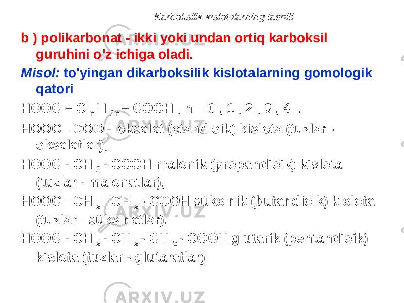 Karboksilik kislotalarning tasnifi b ) polikarbonat - ikki yoki undan ortiq karboksil guruhini o&#39;z ichiga oladi. Misol: to&#39;yingan dikarboksilik kislotalarning gomologik qatori HOOC – C n H 2n – COOH , n = 0 , 1 , 2 , 3 , 4 … HOOC - COOH oksalat (etandioik) kislota (tuzlar - oksalatlar), HOOC - CH 2 - COOH malonik (propandioik) kislota (tuzlar - malonatlar), HOOC - CH 2 - CH 2 - COOH süksinik (butandioik) kislota (tuzlar - süksinatlar), HOOC - CH 2 - CH 2 - CH 2 - COOH glutarik (pentandioik) kislota (tuzlar - glutaratlar). 