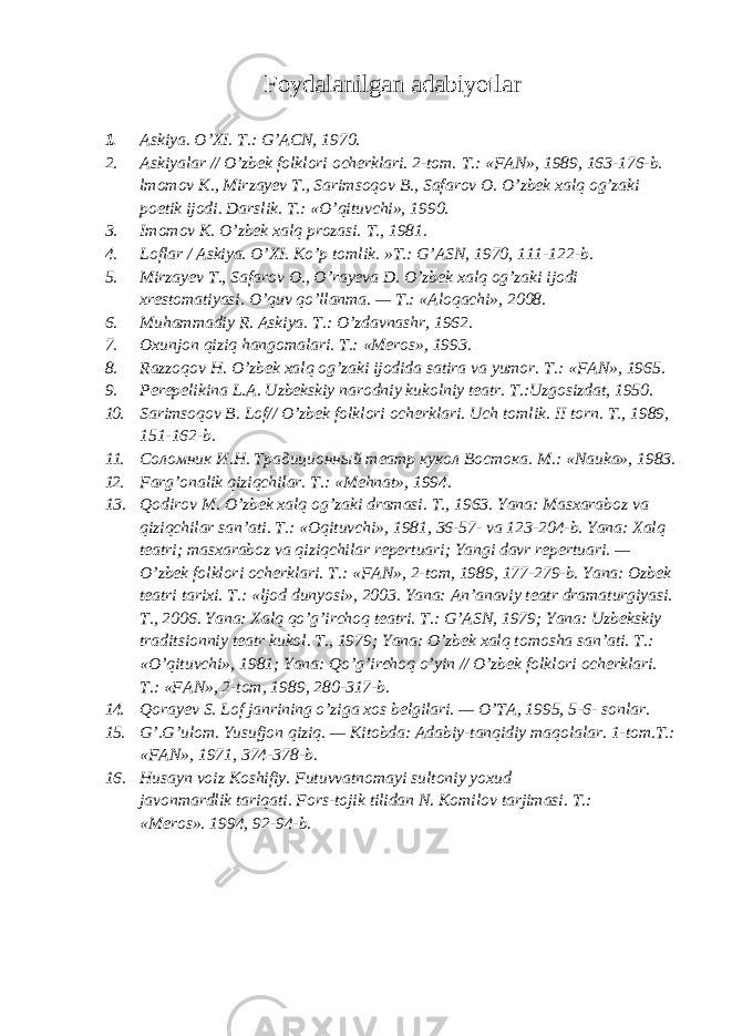 Foydalanilgan adabiyotlar 1. Askiya. O’XI. Т.: G’ACN, 1970. 2. Askiyalar // O’zbek folklori ocherklari. 2-tom. Т .: «FAN», 1989, 163-176-b. lmomov K., Mirzayev Т ., Sarimsoqov В ., Safarov O. O’zbek xalq og’zaki poetik ijodi. Darslik. Т.: «O’qituvchi», 1990. 3. Imomov K. O’zbek xalq prozasi. Т., 1981. 4. Loflar / Askiya. O’XI. Ko’p tomlik. »T.: G’ASN, 1970, 111-122-b. 5. Mirzayev Т ., Safarov O., O’rayeva D. O’zbek xalq og’zaki ijodi xrestomatiyasi. O’quv qo’llanma. — Т.: «Aloqachi», 2008. 6. Muhammadiy R. Askiya. Т .: O’zdavnashr, 1962. 7. Oxunjon qiziq hangomalari. Т .: «Meros», 1993. 8. Razzoqov H. O’zbek xalq og’zaki ijodida satira va yumor. Т.: «FAN», 1965. 9. Perepelikina L . A . Uzbekskiy narodniy kukolniy teatr . T.:Uzgosizdat, 1950. 10. Sarimsoqov B. Lof// O’zbek folklori ocherklari. Uch tomlik. II torn. Т ., 1989, 151-162-b. 11. Соломник И.Н. Традиционный театр кукол Востока. М.: «Nauka», 1983. 12. Farg’onalik qiziqchilar. Т.: «Mehnat», 1994. 13. Qodirov M. O’zbek xalq og’zaki dramasi. Т ., 1963. Yana: Masxaraboz va qiziqchilar san’ati. Т .: «Oqituvchi», 1981, 36-57- va 123-204-b. Yana: Xalq teatri; masxaraboz va qiziqchilar repertuari; Yangi davr repertuari. — O’zbek folklori ocherklari. Т .: «FAN», 2-tom, 1989, 177-279-b. Yana: Ozbek teatri tarixi. Т .: «ljod dunyosi», 2003. Yana: An’anaviy teatr dramaturgiyasi. Т ., 2006. Yana: Xalq qo’g’irchoq teatri. Т .: G’ASN, 1979; Yana: Uzbekskiy traditsionniy teatr kukol. Т ., 1979; Yana: O’zbek xalq tomosha san’ati. Т .: «O’qituvchi», 1981; Yana: Qo’g’irchoq o’yin // O’zbek folklori ocherklari. Т .: «FAN», 2-tom, 1989, 280-317-b. 14. Qorayev S. Lof janrining o’ziga xos belgilari. — O’TA, 1995, 5-6- sonlar. 15. G’.G’ulom. Yusufjon qiziq. — Kitobda: Adabiy-tanqidiy maqolalar. 1-tom.T.: «FAN», 1971, 374-378-b. 16. Husayn voiz Koshifiy . Futuvvatnomayi sultoniy yoxud javonmardlik tariqati . Fors-tojik tilidan N. Komilov tarjimasi. Т .: «Meros». 1994, 92-94-b. 