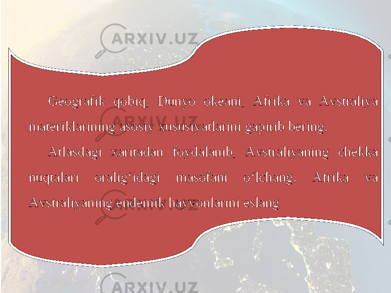 Geografik qobiq, Dunyo okeani, Afrika va Avstraliya materiklarining asosiy xususiyatlarini gapirib bering. Atlasdagi xaritadan foydalanib, Avstraliyaning chekka nuqtalari oralig‘idagi masofani o‘lchang. Afrika va Avstraliyaning endemik hayvonlarini eslang 