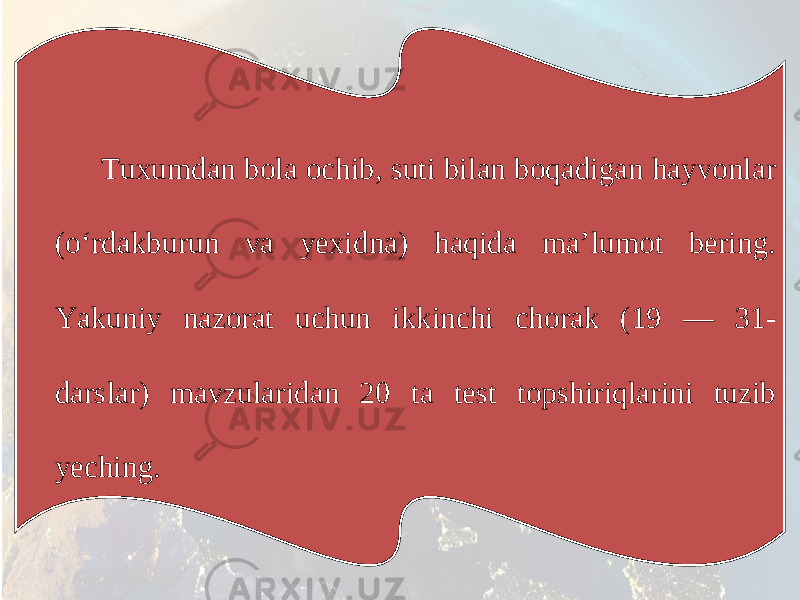 Tuxumdan bola ochib, suti bilan boqadigan hayvonlar (o‘rdakburun va yexidna) haqida ma’lumot bering. Yakuniy nazorat uchun ikkinchi chorak (19 — 31- darslar) mavzularidan 20 ta test topshiriqlarini tuzib yeching. 