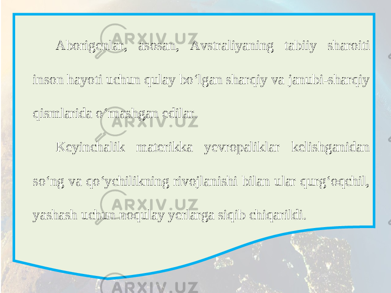 Aborigenlar, asosan, Avstraliyaning tabiiy sharoiti inson hayoti uchun qulay bo‘lgan sharqiy va janubi-sharqiy qismlarida o‘rnashgan edilar. Keyinchalik materikka yevropaliklar kelishganidan so‘ng va qo‘ychilikning rivojlanishi bilan ular qurg‘oqchil, yashash uchun noqulay yerlarga siqib chiqarildi. 