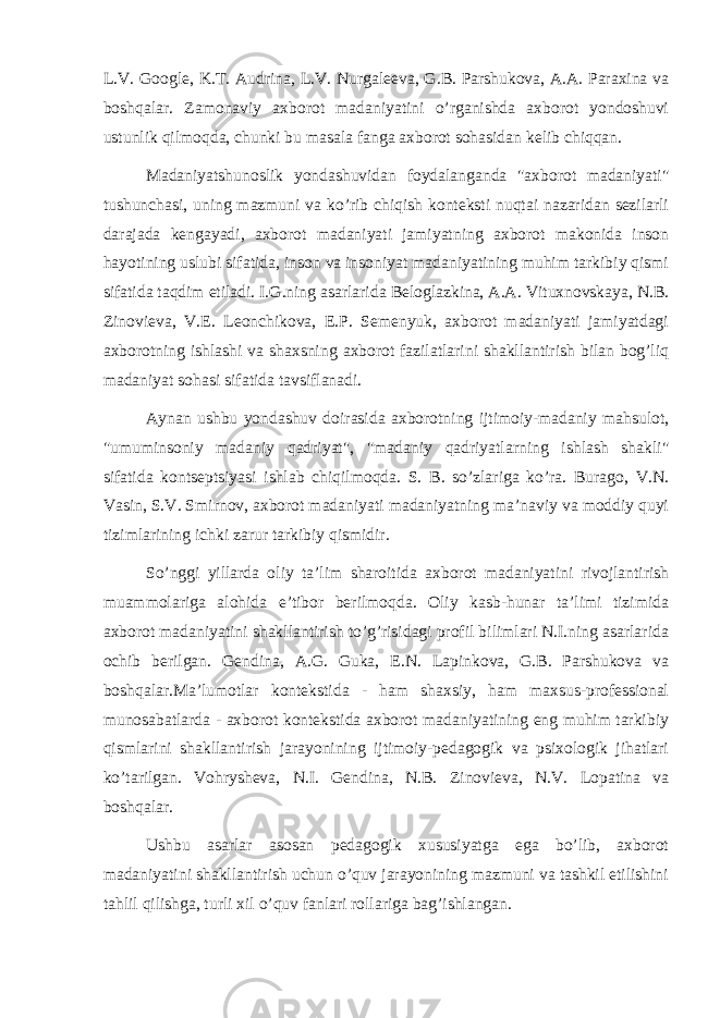 L.V. Google, K.T. Audrina, L.V. Nurgaleeva, G.B. Parshukova, A.A. Paraxina va boshqalar. Zamonaviy axborot madaniyatini o’rganishda axborot yondoshuvi ustunlik qilmoqda, chunki bu masala fanga axborot sohasidan kelib chiqqan. Madaniyatshunoslik yondashuvidan foydalanganda &#34;axborot madaniyati&#34; tushunchasi, uning mazmuni va ko’rib chiqish konteksti nuqtai nazaridan sezilarli darajada kengayadi, axborot madaniyati jamiyatning axborot makonida inson hayotining uslubi sifatida, inson va insoniyat madaniyatining muhim tarkibiy qismi sifatida taqdim etiladi. I.G.ning asarlarida Beloglazkina, A.A. Vituxnovskaya, N.B. Zinovieva, V.E. Leonchikova, E.P. Semenyuk, axborot madaniyati jamiyatdagi axborotning ishlashi va shaxsning axborot fazilatlarini shakllantirish bilan bog’liq madaniyat sohasi sifatida tavsiflanadi. Aynan ushbu yondashuv doirasida axborotning ijtimoiy-madaniy mahsulot, &#34;umuminsoniy madaniy qadriyat&#34;, &#34;madaniy qadriyatlarning ishlash shakli&#34; sifatida kontseptsiyasi ishlab chiqilmoqda. S. B. so’zlariga ko’ra. Burago, V.N. Vasin, S.V. Smirnov, axborot madaniyati madaniyatning ma’naviy va moddiy quyi tizimlarining ichki zarur tarkibiy qismidir. So’nggi yillarda oliy ta’lim sharoitida axborot madaniyatini rivojlantirish muammolariga alohida e’tibor berilmoqda. Oliy kasb-hunar ta’limi tizimida axborot madaniyatini shakllantirish to’g’risidagi profil bilimlari N.I.ning asarlarida ochib berilgan. Gendina, A.G. Guka, E.N. Lapinkova, G.B. Parshukova va boshqalar.Ma’lumotlar kontekstida - ham shaxsiy, ham maxsus-professional munosabatlarda - axborot kontekstida axborot madaniyatining eng muhim tarkibiy qismlarini shakllantirish jarayonining ijtimoiy-pedagogik va psixologik jihatlari ko’tarilgan. Vohrysheva, N.I. Gendina, N.B. Zinovieva, N.V. Lopatina va boshqalar. Ushbu asarlar asosan pedagogik xususiyatga ega bo’lib, axborot madaniyatini shakllantirish uchun o’quv jarayonining mazmuni va tashkil etilishini tahlil qilishga, turli xil o’quv fanlari rollariga bag’ishlangan. 