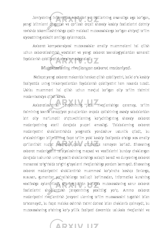 Jamiyatning informatika vositalari va usullarining arsenaliga ega bo’lgan, yangi bilimlarni o’rganish va qo’llash orqali shaxsiy kasbiy fazilatlarini doimiy ravishda takomillashtirishga qodir malakali mutaxassislarga bo’lgan ehtiyoji ta’lim siyosatining etakchi omiliga aylanmoqda. Axborot kompetensiyasi mutaxassislar amaliy muammolarni hal qilish uchun axborotlashtirish vositalari va yangi axborot texnologiyalaridan samarali foydalanish qobiliyatini o’z zimmasiga oladi. Mutaxassisning rivojlangan axborot madaniyati. Nafaqat yangi axborot makonida harakat qilish qobiliyatini, balki o’z kasbiy faoliyatida uning imkoniyatlaridan foydalanish qobiliyatini ham nazarda tutadi. Ushbu muammoni hal qilish uchun mavjud bo’lgan oliy ta’lim tizimini modernizatsiya qilish kerak. Axborotlashtirish jarayonining jadal rivojlanishiga qaramay, ta’lim tizimining texnik taraqqiyot yutuqlaridan orqada qolishining asosiy sabablaridan biri oliy ma’lumotli o’qituvchilarning ko’pchiligining shaxsiy axborot madaniyatining etarli darajada yuqori emasligi. Talabalarning axborot madaniyatini shakllantirishda pragmatik yondashuv ustunlik qiladi, bu o’zlashtirilgan bilimlarning faqat ta’lim yoki kasbiy faoliyatda o’ziga xos amaliy qo’llanilishi nuqtai nazaridan qabul qilinishida namoyon bo’ladi. Shaxsning axborot madaniyatini tarbiyalashning maqsad va vazifalarini bunday cheklangan darajada tushunish uning yaxlit shakllanishiga xalaqit beradi va dunyoning axborot manzarasi to’g’risida to’g’ri g’oyalarni rivojlanishiga yordam bermaydi. Shaxsning axborot madaniyatini shakllantirish muammosi ko’pincha boshqa fanlarga, xususan, gumanitar yo’nalishlarga taalluqli bo’lmasdan, informatika kursining vazifasiga aylantiriladi, shuning uchun bo’lajak mutaxassisning zarur axborot fazilatlarini shakllantirish jarayonining yaxlitligi yo’q. Ammo axborot madaniyatini rivojlantirish jarayoni ularning ta’lim muassasasini tugatishi bilan to’xtamaydi, bu faqat malaka oshirish tizimi doirasi bilan cheklanib qolmaydi, bu mutaxassisning o’zining ko’p yillik faoliyati davomida uzluksiz rivojlanishi va 