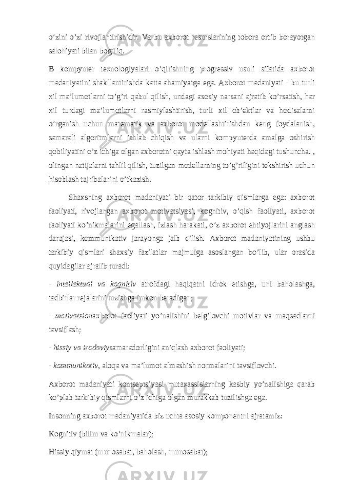 o’zini o’zi rivojlantirishidir. Va bu axborot resurslarining tobora ortib borayotgan salohiyati bilan bog’liq. B kompyuter texnologiyalari o’qitishning progressiv usuli sifatida axborot madaniyatini shakllantirishda katta ahamiyatga ega. Axborot madaniyati - bu turli xil ma’lumotlarni to’g’ri qabul qilish, undagi asosiy narsani ajratib ko’rsatish, har xil turdagi ma’lumotlarni rasmiylashtirish, turli xil ob’ektlar va hodisalarni o’rganish uchun matematik va axborot modellashtirishdan keng foydalanish, samarali algoritmlarni ishlab chiqish va ularni kompyuterda amalga oshirish qobiliyatini o’z ichiga olgan axborotni qayta ishlash mohiyati haqidagi tushuncha. , olingan natijalarni tahlil qilish, tuzilgan modellarning to’g’riligini tekshirish uchun hisoblash tajribalarini o’tkazish. Shaxsning axborot madaniyati bir qator tarkibiy qismlarga ega: axborot faoliyati, rivojlangan axborot motivatsiyasi, kognitiv, o’qish faoliyati, axborot faoliyati ko’nikmalarini egallash, izlash harakati, o’z axborot ehtiyojlarini anglash darajasi, kommunikativ jarayonga jalb qilish. Axborot madaniyatining ushbu tarkibiy qismlari shaxsiy fazilatlar majmuiga asoslangan bo’lib, ular orasida quyidagilar ajralib turadi: - intellektual va kognitiv atrofdagi haqiqatni idrok etishga, uni baholashga, tadbirlar rejalarini tuzishga imkon beradigan; - motivatsion axborot faoliyati yo’nalishini belgilovchi motivlar va maqsadlarni tavsiflash; - hissiy va irodaviy samaradorligini aniqlash axborot faoliyati; - kommunikativ , aloqa va ma’lumot almashish normalarini tavsiflovchi. Axborot madaniyati kontseptsiyasi mutaxassislarning kasbiy yo’nalishiga qarab ko’plab tarkibiy qismlarni o’z ichiga olgan murakkab tuzilishga ega. Insonning axborot madaniyatida biz uchta asosiy komponentni ajratamiz: Kognitiv (bilim va ko’nikmalar); Hissiy qiymat (munosabat, baholash, munosabat); 