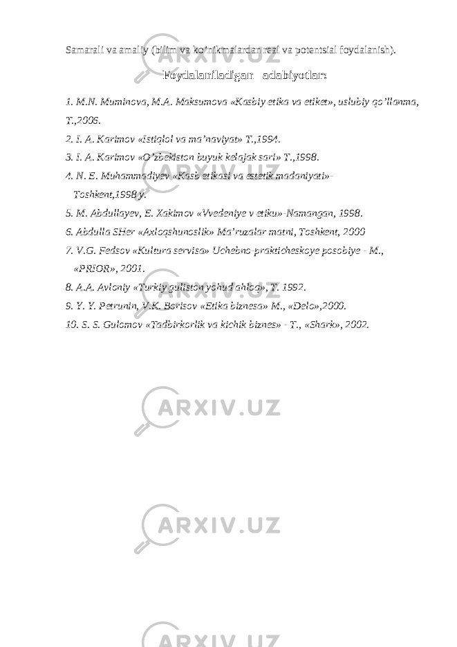 Samarali va amaliy (bilim va ko’nikmalardan real va potentsial foydalanish). Foydalaniladigan adabiyotlar: 1. M.N. Muminova, M.A. Maksumova «Kasbiy etika va etiket», uslubiy qo’llanma, T.,2006. 2. I. A. Karimov «Istiqlol va ma’naviyat» T.,1994. 3. I. A. Karimov «O’zbekiston buyuk kelajak sari» T.,1998. 4. N. E. Muhammadiyev «Kasb etikasi va estetik madaniyati»- Toshkent,1998 y. 5. M. Abdullayev, E. Xakimov «Vvedeniye v etiku»-Namangan, 1998. 6. Abdulla SHer «Axloqshunoslik» Ma’ruzalar matni, Toshkent, 2000 7. V.G. Fedsov «Kultura servisa» Uchebno-prakticheskoye posobiye - M., «PRIOR», 2001. 8. A.A. Avloniy «Turkiy guliston yohud ahloq», T. 1992. 9. Y. Y. Petrunin, V.K. Borisov «Etika biznesa» M., «Delo»,2000. 10. S. S. Gulomov «Tadbirkorlik va kichik biznes» - T., «Shark», 2002. 