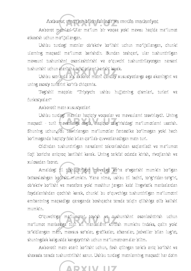 Axborot matnlar bilan ishlash va media madaniyat Axborot matnlari Ular ma’lum bir voqea yoki mavzu haqida ma’lumot etkazish uchun mo’ljallangan. Ushbu turdagi matnlar ob’ektiv bo’lishi uchun mo’ljallangan, chunki ularning maqsadi ma’lumot berishdir. Bundan tashqari, ular tushuntirilgan mavzuni tushunishni osonlashtirishi va o’quvchi tushuntirilayotgan narsani tushunishi uchun etarlicha tafsilotlarni berishi kerak. Ushbu satrlarda biz axborot matni qanday xususiyatlarga ega ekanligini va uning asosiy turlarini ko’rib chiqamiz. Tegishli maqola: &#34;Triptych: ushbu hujjatning qismlari, turlari va funktsiyalari&#34; Axborotli matn xususiyatlari Ushbu turdagi matnlar haqiqiy voqealar va mavzularni tasvirlaydi. Uning maqsadi - turli mavzularga tegib, haqiqat to’g’risidagi ma’lumotlarni uzatish. Shuning uchun, bu tasvirlangan ma’lumotlar fantastika bo’lmagan yoki hech bo’lmaganda haqiqiy fakt bilan qo’llab-quvvatlanadigan matn turi. Oldindan tushuntirilgan narsalarni takrorlashdan saqlaniladi va ma’lumot iloji boricha aniqroq berilishi kerak. Uning tarkibi odatda kirish, rivojlanish va xulosadan iborat. Amaldagi til tushuntirilgan mavzuga ko’ra o’zgarishi mumkin bo’lgan ixtisoslashgan bo’lishi mumkin. Yana nima, ushbu til izchil, to’g’ridan-to’g’ri, ob’ektiv bo’lishi va metafora yoki mashhur jargon kabi lingvistik manbalardan foydalanishdan qochish kerak, chunki bu o’quvchiga tushuntirilgan ma’lumotni emitentning maqsadiga qaraganda boshqacha tarzda talqin qilishiga olib kelishi mumkin. O’quvchiga ma’lumotni topish va tushunishni osonlashtirish uchun ma’lumot manbasiga turli xil manbalarni kiritish mumkin: indeks, qalin yoki ta’kidlangan matn, maxsus so’zlar, grafikalar, afsonalar, jadvallar bilan lug’at, shuningdek kelgusida kengaytirish uchun ma’lumotnomalar bilim. Axborotli matn etarli bo’lishi uchun, fosh qilingan tarkib aniq bo’lishi va shaxssiz tarzda tushuntirilishi zarur. Ushbu turdagi matnlarning maqsadi har doim 