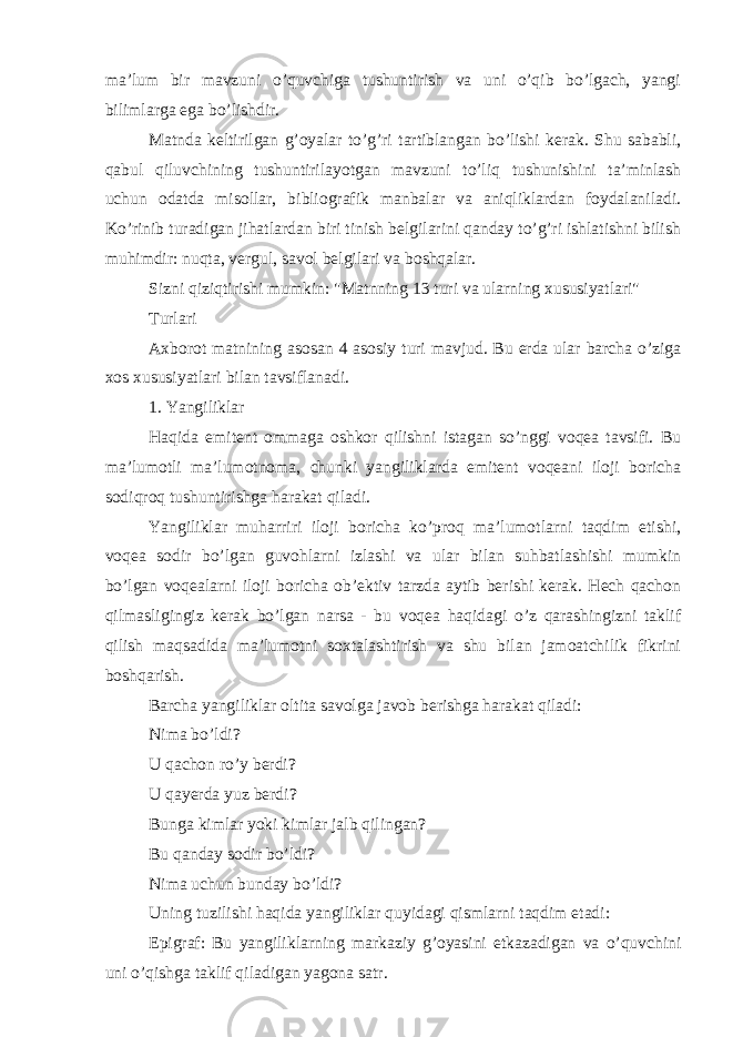 ma’lum bir mavzuni o’quvchiga tushuntirish va uni o’qib bo’lgach, yangi bilimlarga ega bo’lishdir. Matnda keltirilgan g’oyalar to’g’ri tartiblangan bo’lishi kerak. Shu sababli, qabul qiluvchining tushuntirilayotgan mavzuni to’liq tushunishini ta’minlash uchun odatda misollar, bibliografik manbalar va aniqliklardan foydalaniladi. Ko’rinib turadigan jihatlardan biri tinish belgilarini qanday to’g’ri ishlatishni bilish muhimdir: nuqta, vergul, savol belgilari va boshqalar. Sizni qiziqtirishi mumkin: &#34;Matnning 13 turi va ularning xususiyatlari&#34; Turlari Axborot matnining asosan 4 asosiy turi mavjud. Bu erda ular barcha o’ziga xos xususiyatlari bilan tavsiflanadi. 1. Yangiliklar Haqida emitent ommaga oshkor qilishni istagan so’nggi voqea tavsifi. Bu ma’lumotli ma’lumotnoma, chunki yangiliklarda emitent voqeani iloji boricha sodiqroq tushuntirishga harakat qiladi. Yangiliklar muharriri iloji boricha ko’proq ma’lumotlarni taqdim etishi, voqea sodir bo’lgan guvohlarni izlashi va ular bilan suhbatlashishi mumkin bo’lgan voqealarni iloji boricha ob’ektiv tarzda aytib berishi kerak. Hech qachon qilmasligingiz kerak bo’lgan narsa - bu voqea haqidagi o’z qarashingizni taklif qilish maqsadida ma’lumotni soxtalashtirish va shu bilan jamoatchilik fikrini boshqarish. Barcha yangiliklar oltita savolga javob berishga harakat qiladi: Nima bo’ldi? U qachon ro’y berdi? U qayerda yuz berdi? Bunga kimlar yoki kimlar jalb qilingan? Bu qanday sodir bo’ldi? Nima uchun bunday bo’ldi? Uning tuzilishi haqida yangiliklar quyidagi qismlarni taqdim etadi: Epigraf: Bu yangiliklarning markaziy g’oyasini etkazadigan va o’quvchini uni o’qishga taklif qiladigan yagona satr. 