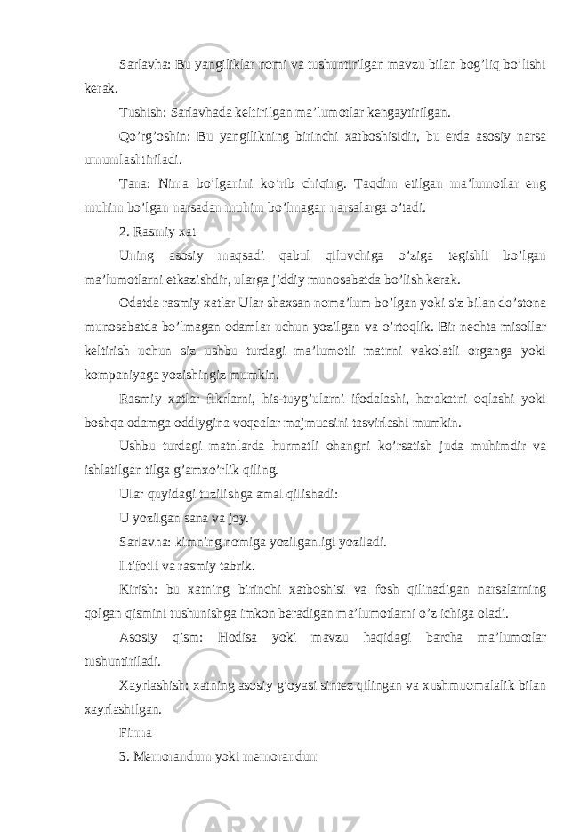 Sarlavha: Bu yangiliklar nomi va tushuntirilgan mavzu bilan bog’liq bo’lishi kerak. Tushish: Sarlavhada keltirilgan ma’lumotlar kengaytirilgan. Qo’rg’oshin: Bu yangilikning birinchi xatboshisidir, bu erda asosiy narsa umumlashtiriladi. Tana: Nima bo’lganini ko’rib chiqing. Taqdim etilgan ma’lumotlar eng muhim bo’lgan narsadan muhim bo’lmagan narsalarga o’tadi. 2. Rasmiy xat Uning asosiy maqsadi qabul qiluvchiga o’ziga tegishli bo’lgan ma’lumotlarni etkazishdir, ularga jiddiy munosabatda bo’lish kerak. Odatda rasmiy xatlar Ular shaxsan noma’lum bo’lgan yoki siz bilan do’stona munosabatda bo’lmagan odamlar uchun yozilgan va o’rtoqlik. Bir nechta misollar keltirish uchun siz ushbu turdagi ma’lumotli matnni vakolatli organga yoki kompaniyaga yozishingiz mumkin. Rasmiy xatlar fikrlarni, his-tuyg’ularni ifodalashi, harakatni oqlashi yoki boshqa odamga oddiygina voqealar majmuasini tasvirlashi mumkin. Ushbu turdagi matnlarda hurmatli ohangni ko’rsatish juda muhimdir va ishlatilgan tilga g’amxo’rlik qiling. Ular quyidagi tuzilishga amal qilishadi: U yozilgan sana va joy. Sarlavha: kimning nomiga yozilganligi yoziladi. Iltifotli va rasmiy tabrik. Kirish: bu xatning birinchi xatboshisi va fosh qilinadigan narsalarning qolgan qismini tushunishga imkon beradigan ma’lumotlarni o’z ichiga oladi. Asosiy qism: Hodisa yoki mavzu haqidagi barcha ma’lumotlar tushuntiriladi. Xayrlashish: xatning asosiy g’oyasi sintez qilingan va xushmuomalalik bilan xayrlashilgan. Firma 3. Memorandum yoki memorandum 