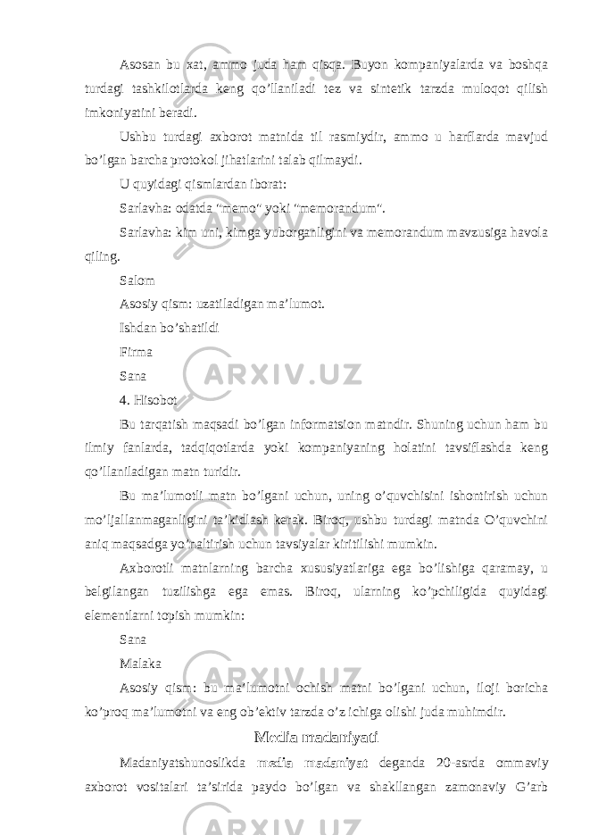 Asosan bu xat, ammo juda ham qisqa. Buyon kompaniyalarda va boshqa turdagi tashkilotlarda keng qo’llaniladi tez va sintetik tarzda muloqot qilish imkoniyatini beradi. Ushbu turdagi axborot matnida til rasmiydir, ammo u harflarda mavjud bo’lgan barcha protokol jihatlarini talab qilmaydi. U quyidagi qismlardan iborat: Sarlavha: odatda &#34;memo&#34; yoki &#34;memorandum&#34;. Sarlavha: kim uni, kimga yuborganligini va memorandum mavzusiga havola qiling. Salom Asosiy qism: uzatiladigan ma’lumot. Ishdan bo’shatildi Firma Sana 4. Hisobot Bu tarqatish maqsadi bo’lgan informatsion matndir. Shuning uchun ham bu ilmiy fanlarda, tadqiqotlarda yoki kompaniyaning holatini tavsiflashda keng qo’llaniladigan matn turidir. Bu ma’lumotli matn bo’lgani uchun, uning o’quvchisini ishontirish uchun mo’ljallanmaganligini ta’kidlash kerak. Biroq, ushbu turdagi matnda O’quvchini aniq maqsadga yo’naltirish uchun tavsiyalar kiritilishi mumkin. Axborotli matnlarning barcha xususiyatlariga ega bo’lishiga qaramay, u belgilangan tuzilishga ega emas. Biroq, ularning ko’pchiligida quyidagi elementlarni topish mumkin: Sana Malaka Asosiy qism: bu ma’lumotni ochish matni bo’lgani uchun, iloji boricha ko’proq ma’lumotni va eng ob’ektiv tarzda o’z ichiga olishi juda muhimdir. Media madaniyati Madaniyatshunoslikda media madaniyat deganda 20-asrda ommaviy axborot vositalari taʼsirida paydo bo’lgan va shakllangan zamonaviy G’arb 