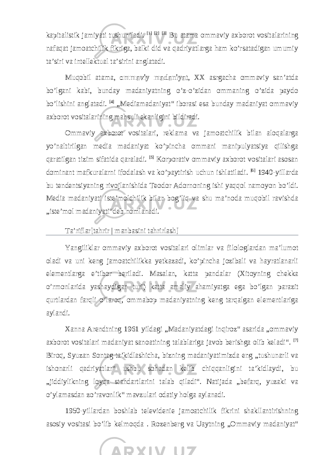 kapitalistik jamiyati tushuniladi. [1] [2] [3] Bu atama ommaviy axborot vositalarining nafaqat jamoatchilik fikriga, balki did va qadriyatlarga ham ko’rsatadigan umumiy taʼsiri va intellektual taʼsirini anglatadi. Muqobil atama, ommaviy madaniyat , XX asrgacha ommaviy sanʼatda bo’lgani kabi, bunday madaniyatning o’z-o’zidan ommaning o’zida paydo bo’lishini anglatadi. [4] „Mediamadaniyat“ iborasi esa bunday madaniyat ommaviy axborot vositalarining mahsuli ekanligini bildiradi. Ommaviy axborot vositalari, reklama va jamoatchilik bilan aloqalarga yo’naltirilgan media madaniyat ko’pincha ommani manipulyatsiya qilishga qaratilgan tizim sifatida qaraladi. [5] Korporativ ommaviy axborot vositalari asosan dominant mafkuralarni ifodalash va ko’paytirish uchun ishlatiladi. [6] 1940-yillarda bu tendentsiyaning rivojlanishida Teodor Adornoning ishi yaqqol namoyon bo’ldi. Media madaniyati isteʼmolchilik bilan bog’liq va shu maʼnoda muqobil ravishda „isteʼmol madaniyati“deb nomlanadi. Taʼriflar[ tahrir | manbasini tahrirlash ] Yangiliklar ommaviy axborot vositalari olimlar va filologlardan maʼlumot oladi va uni keng jamoatchilikka yetkazadi, ko’pincha jozibali va hayratlanarli elementlarga eʼtibor beriladi. Masalan, katta pandalar ( Xitoyning chekka o’rmonlarida yashaydigan turi) katta amaliy ahamiyatga ega bo’lgan parazit qurtlardan farqli o’laroq, ommabop madaniyatning keng tarqalgan elementlariga aylandi. Xanna Arendtning 1961 yildagi „Madaniyatdagi inqiroz“ asarida „ommaviy axborot vositalari madaniyat sanoatining talablariga javob berishga olib keladi“. [7] Biroq, Syuzan Sontag taʼkidlashicha, bizning madaniyatimizda eng „tushunarli va ishonarli qadriyatlar“ ushbu sohadan kelib chiqqanligini taʼkidlaydi, bu „jiddiylikning loyqa standartlarini talab qiladi“. Natijada „befarq, yuzaki va o’ylamasdan zo’ravonlik“ mavzulari odatiy holga aylanadi. 1950-yillardan boshlab televidenie jamoatchilik fikrini shakllantirishning asosiy vositasi bo’lib kelmoqda . Rozenberg va Uaytning „Ommaviy madaniyat“ 