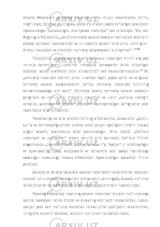 kitobida Makdonald „ommaviy madaniyat — bu chuqur voqeliklardan ( o’lim , mag’lubiyat, fojia ) va shuningdek, oddiy o’z-o’zidan paydo bo’ladigan zavqlardan foydalanadigan qadrsizlangan, ahamiyatsiz madaniyat“ deb taʼkidlaydi. Van den Xagning taʼkidlashicha, „barcha ommaviy axborot vositalari oxir-oqibat odamlarni shaxsiy tajribadan uzoqlashtiradi va uni qaytarib berishni talab qilib, ularning bir- biridan, haqiqatdan va o’zlaridan maʼnaviy izolyatsiyasini kuchaytiradi“. [7] [8] Tanqidchilar „yuksak sanʼat va chinakam xalq madaniyati o’rnini eng past umumiy denominatorni qondirish maqsadida konveyerda ishlab chiqarilgan dabdabali sanoat artefaktlari bilan almashtirildi“ deb afsuslanishmoqdalar. [7] Bu „ommaviy madaniyat Ikkinchi jahon urushidan keyin paydo bo’ldi va va global ommaviy axborot konglomeratlari qo’lida ommaviy madaniyat kuchining kontsentratsiyasiga olib keldi“. Ommaviy bosma, ommaviy axborot vositalari yangiliklar va maʼlumotlar miqdorini qisqartirdi va ularni „qo’rquv, noto’g’ri qarashlar, paranoyya va tajovuz“ tarqalishini kuchaytiradigan ko’ngilochar yoki nozik faktlar bilan almashtirdi. Televideniye va kino tanqidchilarining taʼkidlashicha, telekanallar „yorqin, sunʼiy va ommabop“ga eʼtibor qaratish orqali yuqori reytinglarni olishni maqsad qilgani sababli, telemahsulot sifati yomonlashgan. Kino ijodida „Gollivud madaniyati va qadriyatlari“ tobora ustunlik qilib kelmoqda. Gollivud filmlari o’zgarmoqda: „hayratlantiruvchi qadriyatlar va sunʼiy hayajon“ ni taʼkidlaydigan va tajovuzkorlik, qasos, shafqatsizlik va ochko’zlik kabi asosiy instinktlarga asoslangan mavzularga maxsus effektlardan foydalanadigan stereotipli filmlar yaratiladi. Axloqiy va axloqiy tekislikda axborot madaniyatini shakllantirish axborotni tarqatish uchun shaxsiy javobgarlikni tarbiyalashni, shuningdek, shaxsda ma’lumot ishlab chiqarish va iste’mol qilish madaniyatini rivojlantirishni nazarda tutadi. Psixologik tekislikda insonning axborot madaniyati kiruvchi ma’lumotlarga optimal reaktsiyani ishlab chiqish va shaxsning etarli xatti-harakatlaridan, haddan tashqari yoki kam ma’lumot sharoitida harakat qilish qobiliyatini shakllantirish, uning sifat tomonini baholash, ishonchli ma’lumotni tanlashdan iborat. 