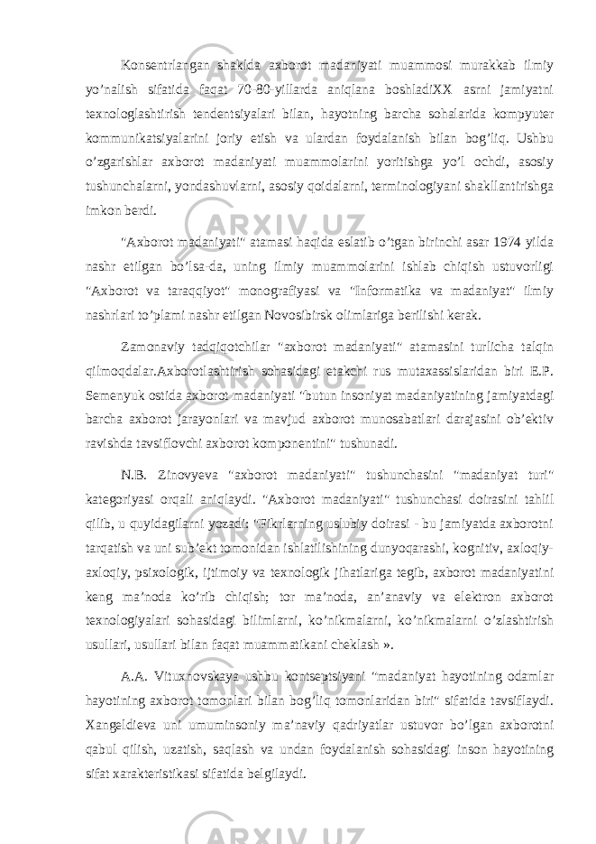 Konsentrlangan shaklda axborot madaniyati muammosi murakkab ilmiy yo’nalish sifatida faqat 70-80-yillarda aniqlana boshladiXX asrni jamiyatni texnologlashtirish tendentsiyalari bilan, hayotning barcha sohalarida kompyuter kommunikatsiyalarini joriy etish va ulardan foydalanish bilan bog’liq. Ushbu o’zgarishlar axborot madaniyati muammolarini yoritishga yo’l ochdi, asosiy tushunchalarni, yondashuvlarni, asosiy qoidalarni, terminologiyani shakllantirishga imkon berdi. &#34;Axborot madaniyati&#34; atamasi haqida eslatib o’tgan birinchi asar 1974 yilda nashr etilgan bo’lsa-da, uning ilmiy muammolarini ishlab chiqish ustuvorligi &#34;Axborot va taraqqiyot&#34; monografiyasi va &#34;Informatika va madaniyat&#34; ilmiy nashrlari to’plami nashr etilgan Novosibirsk olimlariga berilishi kerak. Zamonaviy tadqiqotchilar &#34;axborot madaniyati&#34; atamasini turlicha talqin qilmoqdalar.Axborotlashtirish sohasidagi etakchi rus mutaxassislaridan biri E.P. Semenyuk ostida axborot madaniyati &#34;butun insoniyat madaniyatining jamiyatdagi barcha axborot jarayonlari va mavjud axborot munosabatlari darajasini ob’ektiv ravishda tavsiflovchi axborot komponentini&#34; tushunadi. N.B. Zinovyeva &#34;axborot madaniyati&#34; tushunchasini &#34;madaniyat turi&#34; kategoriyasi orqali aniqlaydi. &#34;Axborot madaniyati&#34; tushunchasi doirasini tahlil qilib, u quyidagilarni yozadi: &#34;Fikrlarning uslubiy doirasi - bu jamiyatda axborotni tarqatish va uni sub’ekt tomonidan ishlatilishining dunyoqarashi, kognitiv, axloqiy- axloqiy, psixologik, ijtimoiy va texnologik jihatlariga tegib, axborot madaniyatini keng ma’noda ko’rib chiqish; tor ma’noda, an’anaviy va elektron axborot texnologiyalari sohasidagi bilimlarni, ko’nikmalarni, ko’nikmalarni o’zlashtirish usullari, usullari bilan faqat muammatikani cheklash ». A.A. Vituxnovskaya ushbu kontseptsiyani &#34;madaniyat hayotining odamlar hayotining axborot tomonlari bilan bog’liq tomonlaridan biri&#34; sifatida tavsiflaydi. Xangeldieva uni umuminsoniy ma’naviy qadriyatlar ustuvor bo’lgan axborotni qabul qilish, uzatish, saqlash va undan foydalanish sohasidagi inson hayotining sifat xarakteristikasi sifatida belgilaydi. 