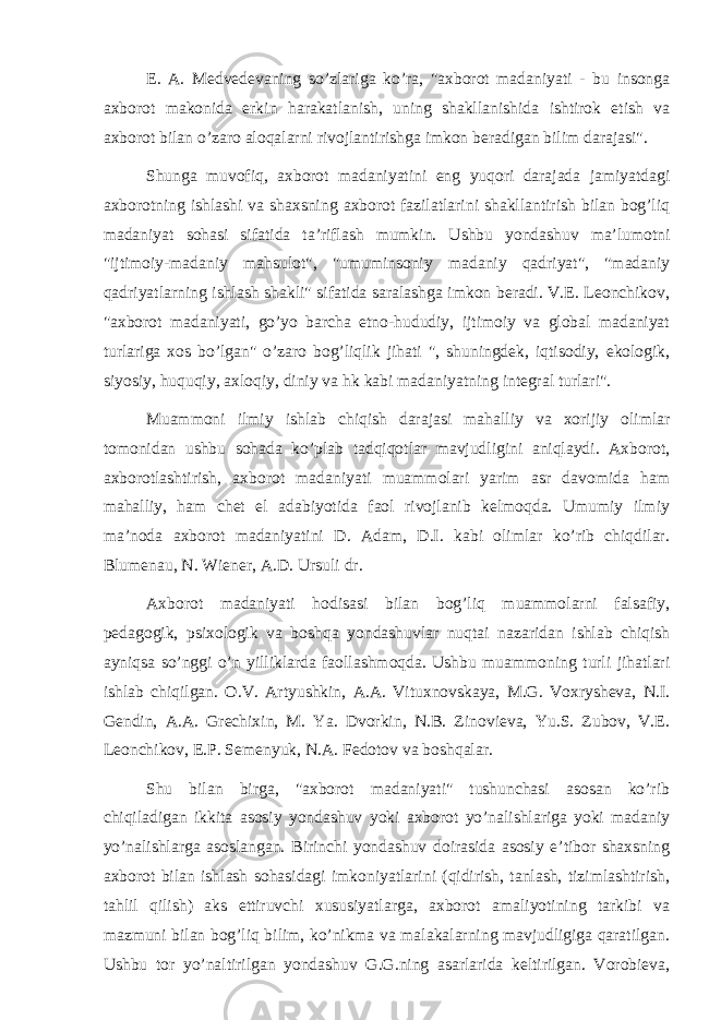 E. A. Medvedevaning so’zlariga ko’ra, &#34;axborot madaniyati - bu insonga axborot makonida erkin harakatlanish, uning shakllanishida ishtirok etish va axborot bilan o’zaro aloqalarni rivojlantirishga imkon beradigan bilim darajasi&#34;. Shunga muvofiq, axborot madaniyatini eng yuqori darajada jamiyatdagi axborotning ishlashi va shaxsning axborot fazilatlarini shakllantirish bilan bog’liq madaniyat sohasi sifatida ta’riflash mumkin. Ushbu yondashuv ma’lumotni &#34;ijtimoiy-madaniy mahsulot&#34;, &#34;umuminsoniy madaniy qadriyat&#34;, &#34;madaniy qadriyatlarning ishlash shakli&#34; sifatida saralashga imkon beradi. V.E. Leonchikov, &#34;axborot madaniyati, go’yo barcha etno-hududiy, ijtimoiy va global madaniyat turlariga xos bo’lgan&#34; o’zaro bog’liqlik jihati &#34;, shuningdek, iqtisodiy, ekologik, siyosiy, huquqiy, axloqiy, diniy va hk kabi madaniyatning integral turlari&#34;. Muammoni ilmiy ishlab chiqish darajasi mahalliy va xorijiy olimlar tomonidan ushbu sohada ko’plab tadqiqotlar mavjudligini aniqlaydi. Axborot, axborotlashtirish, axborot madaniyati muammolari yarim asr davomida ham mahalliy, ham chet el adabiyotida faol rivojlanib kelmoqda. Umumiy ilmiy ma’noda axborot madaniyatini D. Adam, D.I. kabi olimlar ko’rib chiqdilar. Blumenau, N. Wiener, A.D. Ursuli dr. Axborot madaniyati hodisasi bilan bog’liq muammolarni falsafiy, pedagogik, psixologik va boshqa yondashuvlar nuqtai nazaridan ishlab chiqish ayniqsa so’nggi o’n yilliklarda faollashmoqda. Ushbu muammoning turli jihatlari ishlab chiqilgan. O.V. Artyushkin, A.A. Vituxnovskaya, M.G. Voxrysheva, N.I. Gendin, A.A. Grechixin, M. Ya. Dvorkin, N.B. Zinovieva, Yu.S. Zubov, V.E. Leonchikov, E.P. Semenyuk, N.A. Fedotov va boshqalar. Shu bilan birga, &#34;axborot madaniyati&#34; tushunchasi asosan ko’rib chiqiladigan ikkita asosiy yondashuv yoki axborot yo’nalishlariga yoki madaniy yo’nalishlarga asoslangan. Birinchi yondashuv doirasida asosiy e’tibor shaxsning axborot bilan ishlash sohasidagi imkoniyatlarini (qidirish, tanlash, tizimlashtirish, tahlil qilish) aks ettiruvchi xususiyatlarga, axborot amaliyotining tarkibi va mazmuni bilan bog’liq bilim, ko’nikma va malakalarning mavjudligiga qaratilgan. Ushbu tor yo’naltirilgan yondashuv G.G.ning asarlarida keltirilgan. Vorobieva, 